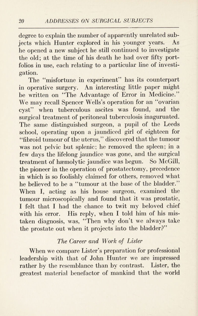 degree to explain the number of apparently unrelated sub¬ jects which Hunter explored in his younger years. As he opened a new subject he still continued to investigate the old; at the time of his death he had over fifty port¬ folios in use, each relating to a particular line of investi¬ gation. The 4‘misfortune in experiment” has its counterpart in operative surgery. An interesting little paper might be written on “The Advantage of Error in Medicine.” We may recall Spencer Wells’s operation for an “ovarian cyst” when tuberculous ascites was found, and the surgical treatment of peritoneal tuberculosis inaguruated. The same distinguished surgeon, a pupil of the Leeds school, operating upon a jaundiced girl of eighteen for “fibroid tumour of the uterus,” discovered that the tumour was not pelvic but splenic; he removed the spleen; in a few days the lifelong jaundice was gone, and the surgical treatment of haemolytic jaundice was begun. So McGill, the pioneer in the operation of prostatectomy, precedence in which is so foolishly claimed for others, removed what he believed to be a “tumour at the base of the bladder.’ When I, acting as his house surgeon, examined the tumour microscopically and found that it was prostatic, I felt that I had the chance to twit my beloved chief with his error. His reply, when I told him of his mis¬ taken diagnosis, was, “Then why don’t we always take the prostate out when it projects into the bladder?” The Career and Work of Lister When we compare Lister’s preparation for professional leadership with that of John Hunter we are impressed rather by the resemblance than by contrast. Lister, the greatest material benefactor of mankind that the world