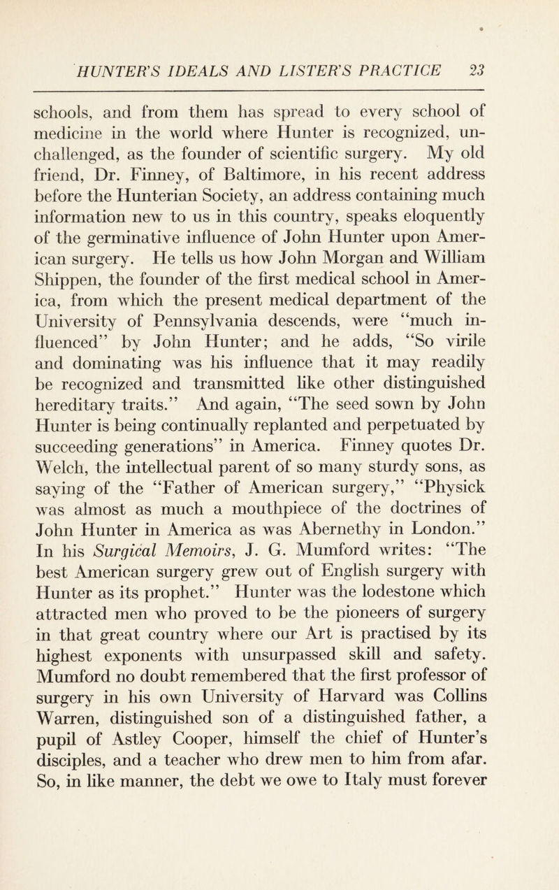 schools, and from them has spread to every school of medicine in the world where Hunter is recognized, un¬ challenged, as the founder of scientific surgery. My old friend, Dr. Finney, of Baltimore, in his recent address before the Hunterian Society, an address containing much information new to us in this country, speaks eloquently of the germinative influence of John Hunter upon Amer¬ ican surgery. He tells us how John Morgan and William Shippen, the founder of the first medical school in Amer¬ ica, from which the present medical department of the University of Pennsylvania descends, were “much in¬ fluenced” by John Hunter; and he adds, “So virile and dominating was his influence that it may readily be recognized and transmitted like other distinguished hereditary traits.” And again, “The seed sown by John Hunter is being continually replanted and perpetuated by succeeding generations” in America. Finney quotes Dr. Welch, the intellectual parent of so many sturdy sons, as saying of the “Father of American surgery,” “Physick was almost as much a mouthpiece of the doctrines of John Hunter in America as was Abernethy in London.” In his Surgical Memoirs, J. G. Mumford writes: “The best American surgery grew out of English surgery with Hunter as its prophet.” Hunter was the lodestone which attracted men who proved to be the pioneers of surgery in that great country where our Art is practised by its highest exponents with unsurpassed skill and safety. Mumford no doubt remembered that the first professor of surgery in his own University of Harvard was Collins Warren, distinguished son of a distinguished father, a pupil of Astley Cooper, himself the chief of Hunter’s disciples, and a teacher who drew men to him from afar. So, in like manner, the debt we owe to Italy must forever
