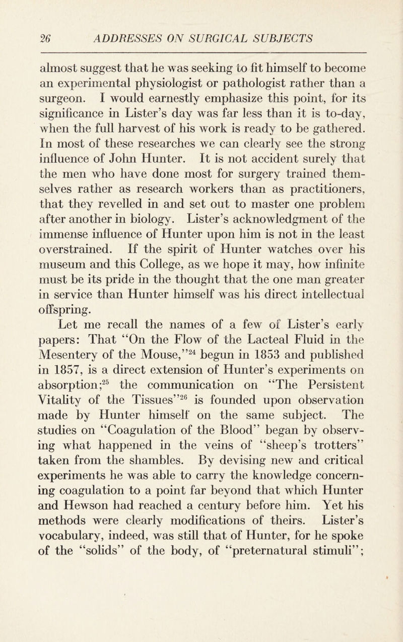 almost suggest that he was seeking Lo fit himself to become an experimental physiologist or pathologist rather than a surgeon. 1 would earnestly emphasize this point, for its significance in Lister’s day was far less than it is to-day, when the full harvest of his work is ready to be gathered, tn most of these researches we can clearly see the strong influence of John Hunter. It is not accident surely that the men who have done most for surgery trained them¬ selves rather as research workers than as practitioners, that they revelled in and set out to master one problem after another in biology. Lister’s acknowledgment of the immense influence of Hunter upon him is not in the least overstrained. If the spirit of Hunter watches over his museum and this College, as we hope it may, how infinite must be its pride in the thought that the one man greater in service than Hunter himself was his direct intellectual offspring. Let me recall the names of a few of Lister’s earlv . c/ papers: That “On the Flow of the Lacteal Fluid in the Mesentery of the Mouse,”24 begun in 1853 and published in 1857, is a direct extension of Hunter’s experiments on absorption;25 the communication on “The Persistent Vitality of the Tissues”26 is founded upon observation made by Hunter himself on the same subject. The studies on “Coagulation of the Blood” began by observ¬ ing what happened in the veins of “sheep’s trotters” taken from the shambles. By devising new and critical experiments he was able to carry the knowledge concern¬ ing coagulation to a point far beyond that which Hunter and Hewson had reached a century before him. Yet his methods were clearly modifications of theirs. Lister’s vocabulary, indeed, was still that of Hunter, for he spoke of the “solids” of the body, of “preternatural stimuli”;