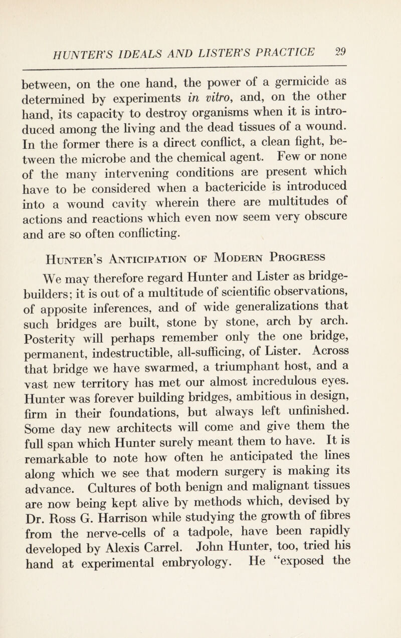 between, on the one hand, the power of a germicide as determined by experiments in vitro, and, on the other hand, its capacity to destroy organisms when it is intro¬ duced among the living and the dead tissues of a wound. In the former there is a direct conflict, a clean fight, be¬ tween the microbe and the chemical agent. Few or none of the many intervening conditions are present which have to be considered when a bactericide is introduced into a wound cavity wherein there are multitudes of actions and reactions which even now seem very obscure and are so often conflicting. Hunter’s Anticipation of Modern Progress We may therefore regard Hunter and Lister as bridge- builders; it is out of a multitude of scientific observations, of apposite inferences, and of wide generalizations that such bridges are built, stone by stone, arch by arch. Posterity will perhaps remember only the one bridge, permanent, indestructible, all-sufficing, of Lister. Across that bridge we have swarmed, a triumphant host, and a vast new territory has met our almost incredulous eyes. Hunter was forever building bridges, ambitious in design, firm in their foundations, but always left unfinished. Some day new architects will come and give them the full span which Hunter surely meant them to have. It is remarkable to note how often he anticipated the fines along which we see that modern surgery is making its advance. Cultures of both benign and malignant tissues are now being kept alive by methods which, devised by Dr. Ross G. Harrison while studying the growth of fibres from the nerve-cells of a tadpole, have been rapidly developed by Alexis Carrel. John Hunter, too, tried his hand at experimental embryology. He “exposed the
