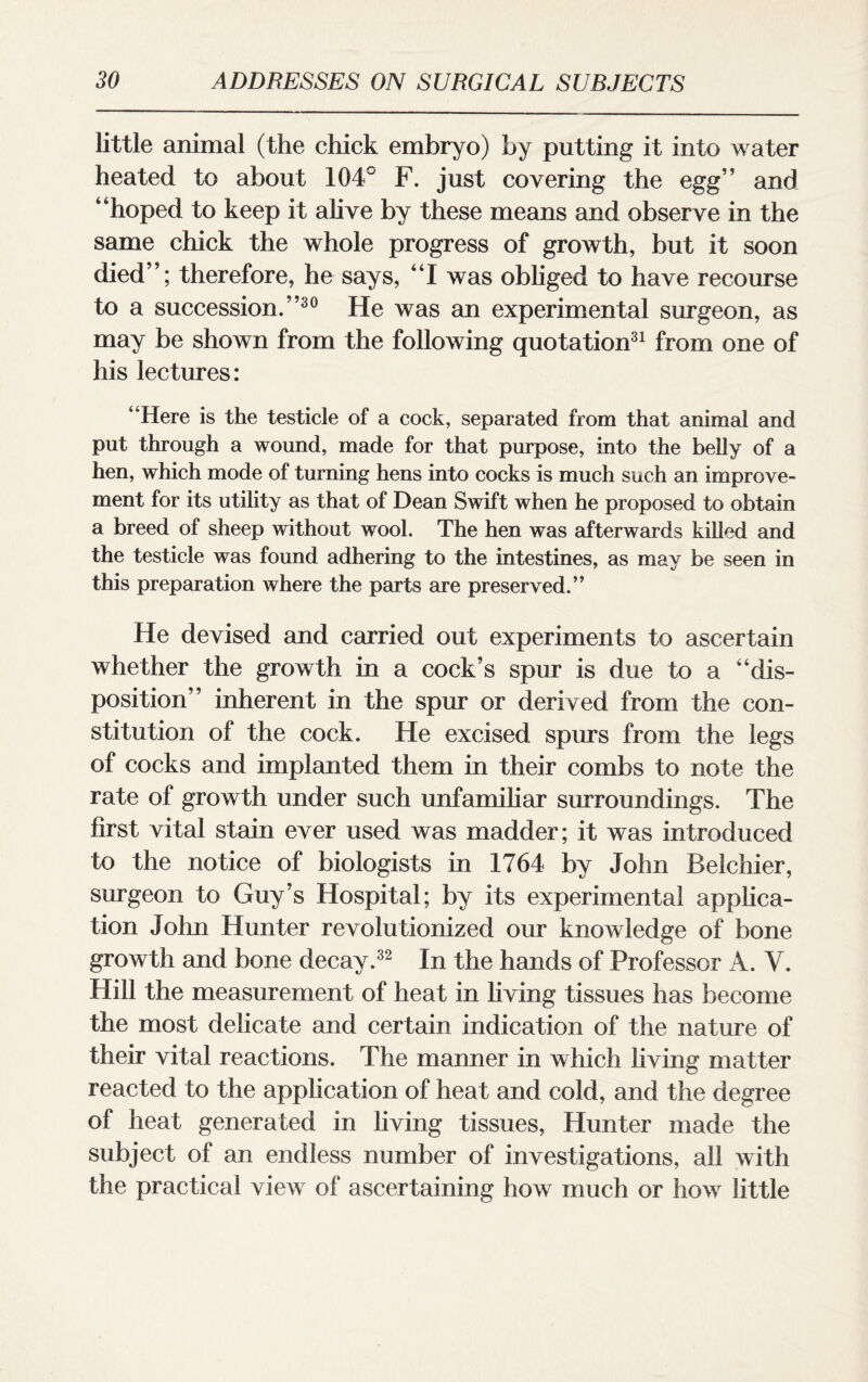 little animal (the chick embryo) by putting it into water heated to about 104° F. just covering the egg’’ and “hoped to keep it alive by these means and observe in the same chick the whole progress of growth, but it soon died”; therefore, he says, “I was obliged to have recourse to a succession.”30 He was an experimental surgeon, as may be shown from the following quotation31 from one of his lectures: “Here is the testicle of a cock, separated from that animal and put through a wound, made for that purpose, into the belly of a hen, which mode of turning hens into cocks is much such an improve¬ ment for its utility as that of Dean Swift when he proposed to obtain a breed of sheep without wool. The hen was afterwards killed and the testicle was found adhering to the intestines, as may be seen in this preparation where the parts are preserved.” He devised and carried out experiments to ascertain whether the growth in a cock’s spur is due to a “dis¬ position” inherent in the spur or derived from the con¬ stitution of the cock. He excised spurs from the legs of cocks and implanted them in their combs to note the rate of growth under such unfamiliar surroundings. The first vital stain ever used was madder; it was introduced to the notice of biologists in 1764 by John Belchier, surgeon to Guy’s Hospital; by its experimental applica¬ tion John Hunter revolutionized our knowledge of bone growth and bone decay.32 In the hands of Professor A. V. Hill the measurement of heat in living tissues has become the most delicate and certain indication of the nature of their vital reactions. The manner in which living matter reacted to the application of heat and cold, and the degree of heat generated in living tissues, Hunter made the subject of an endless number of investigations, all with the practical view of ascertaining how much or how little