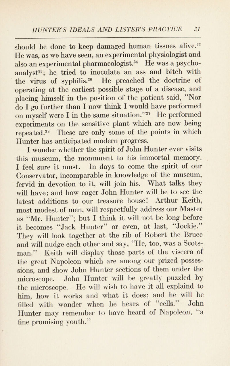 should be done to keep damaged human tissues alive.33 He was, as we have seen, an experimental physiologist and also an experimental pharmacologist.34 He was a psycho¬ analyst35; he tried to inoculate an ass and bitch with the virus of syphilis.36 He preached the doctrine of operating at the earliest possible stage of a disease, and placing himself in the position of the patient said, “Nor do I go further than I now think I would have performed on myself were I in the same situation.”37 He performed experiments on the sensitive plant which are now being repeated.38 These are only some of the points in which Hunter has anticipated modern progress. I wonder whether the spirit of John Hunter ever visits this museum, the monument to his immortal memory. I feel sure it must. In days to come the spirit of our Conservator, incomparable in knowledge of the museum, fervid in devotion to it, will join his. What talks they will have; and how eager John Hunter will be to see the latest additions to our treasure house! Arthur Keith, most modest of men, will respectfully address our Master as “Mr. Hunter”; but I think it will not be long before it becomes “Jack Hunter” or even, at last, “Jockie.” They will look together at the rib of Robert the Bruce and will nudge each other and say, “He, too, was a Scots¬ man.” Keith will display those parts of the viscera of the great Napoleon which are among our prized posses¬ sions, and show John Hunter sections of them under the microscope. John Hunter will be greatly puzzled by the microscope. He will wish to have it all explaind to him, how it works and what it does; and he will be filled with wonder when he hears of “cells.” John Hunter may remember to have heard of Napoleon, “a fine promising youth.”