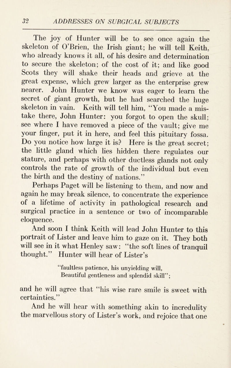 The joy of Hunter will be to see once again the skeleton of O’Brien, the Irish giant; he will tell Keith, who already knows it all, of his desire and determination to secure the skeleton; of the cost of it; and like good Scots they will shake their heads and grieve at the great expense, which grew larger as the enterprise grew nearer. John Hunter we know was eager to learn the secret of giant growth, but he had searched the huge skeleton in vain. Keith will tell him, “You made a mis¬ take there, John Hunter: you forgot to open the skull; see where I have removed a piece of the vault; give me your finger, put it in here, and feel this pituitary fossa. Do you notice how large it is? Here is the great secret; the little gland which lies hidden there regulates our stature, and perhaps with other ductless glands not only controls the rate of growth of the individual but even the birth and the destiny of nations.” Perhaps Paget will be listening to them, and now and again he may break silence, to concentrate the experience of a lifetime of activity in pathological research and surgical practice in a sentence or two of incomparable eloquence. And soon I think Keith will lead John Hunter to this portrait of Lister and leave him to gaze on it. They both will see in it what Henley saw: “the soft lines of tranquil thought.” Hunter will hear of Lister’s “faultless patience, his unyielding will, Beautiful gentleness and splendid skill”; and he will agree that “his wise rare smile is sweet with certainties.” And he will hear with something akin to incredulity the marvellous story of Lister’s work, and rejoice that one