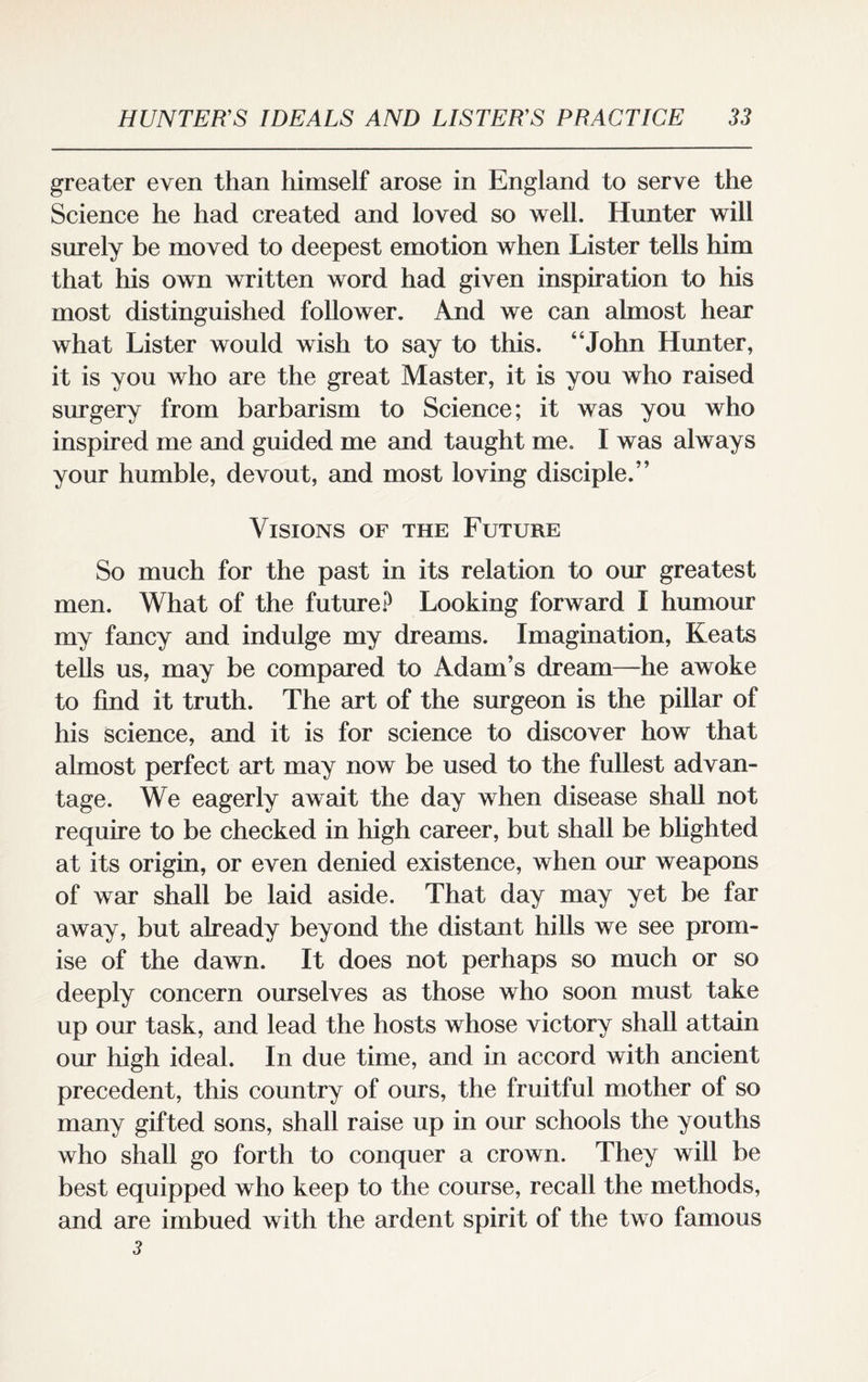 greater even than himself arose in England to serve the Science he had created and loved so well. Hunter will surely be moved to deepest emotion when Lister tells him that his own written word had given inspiration to his most distinguished follower. And we can almost hear what Lister would wish to say to this. “John Hunter, it is you who are the great Master, it is you who raised surgery from barbarism to Science; it was you who inspired me and guided me and taught me. I was always your humble, devout, and most loving disciple.” Visions of the Future So much for the past in its relation to our greatest men. What of the future? Looking forward I humour my fancy and indulge my dreams. Imagination, Keats tells us, may be compared to Adam’s dream—he awoke to find it truth. The art of the surgeon is the pillar of his science, and it is for science to discover how that almost perfect art may now be used to the fullest advan¬ tage. We eagerly await the day when disease shall not require to be checked in high career, but shall be blighted at its origin, or even denied existence, when our weapons of war shall be laid aside. That day may yet be far away, but already beyond the distant hills we see prom¬ ise of the dawn. It does not perhaps so much or so deeply concern ourselves as those who soon must take up our task, and lead the hosts whose victory shall attain our high ideal. In due time, and in accord with ancient precedent, this country of ours, the fruitful mother of so many gifted sons, shall raise up in our schools the youths who shall go forth to conquer a crown. They will be best equipped who keep to the course, recall the methods, and are imbued with the ardent spirit of the two famous 3