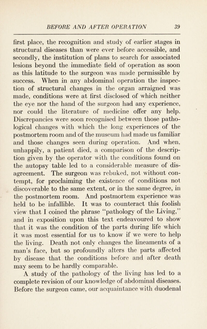 first place, the recognition and study of earlier stages in structural diseases than were ever before accessible, and secondly, the institution of plans to search for associated lesions beyond the immediate field of operation as soon as this latitude to the surgeon was made permissible by success. When in any abdominal operation the inspec¬ tion of structural changes in the organ arraigned was made, conditions were at first disclosed of which neither the eye nor the hand of the surgeon had any experience, nor could the literature of medicine offer any help. Discrepancies were soon recognised between those patho¬ logical changes with which the long experiences of the postmortem room and of the museum had made us familiar and those changes seen during operation. And when, unhappily, a patient died, a comparison of the descrip¬ tion given by the operator with the conditions found on the autopsy table led to a considerable measure of dis¬ agreement. The surgeon was rebuked, not without con¬ tempt, for proclaiming the existence of conditions not discoverable to the same extent, or in the same degree, in the postmortem room. And postmortem experience was held to be infallible. It was to counteract this foolish view that I coined the phrase “pathology of the Living/ and in exposition upon this text endeavoured to show that it was the condition of the parts during life which it was most essential for us to know if we were to help the living. Death not only changes the lineaments of a man’s face, but so profoundly alters the parts affected by disease that the conditions before and after death may seem to be hardly comparable, A study of the pathology of the living has led to a complete revision of our knowledge of abdominal diseases. Before the surgeon came, our acquaintance with duodenal