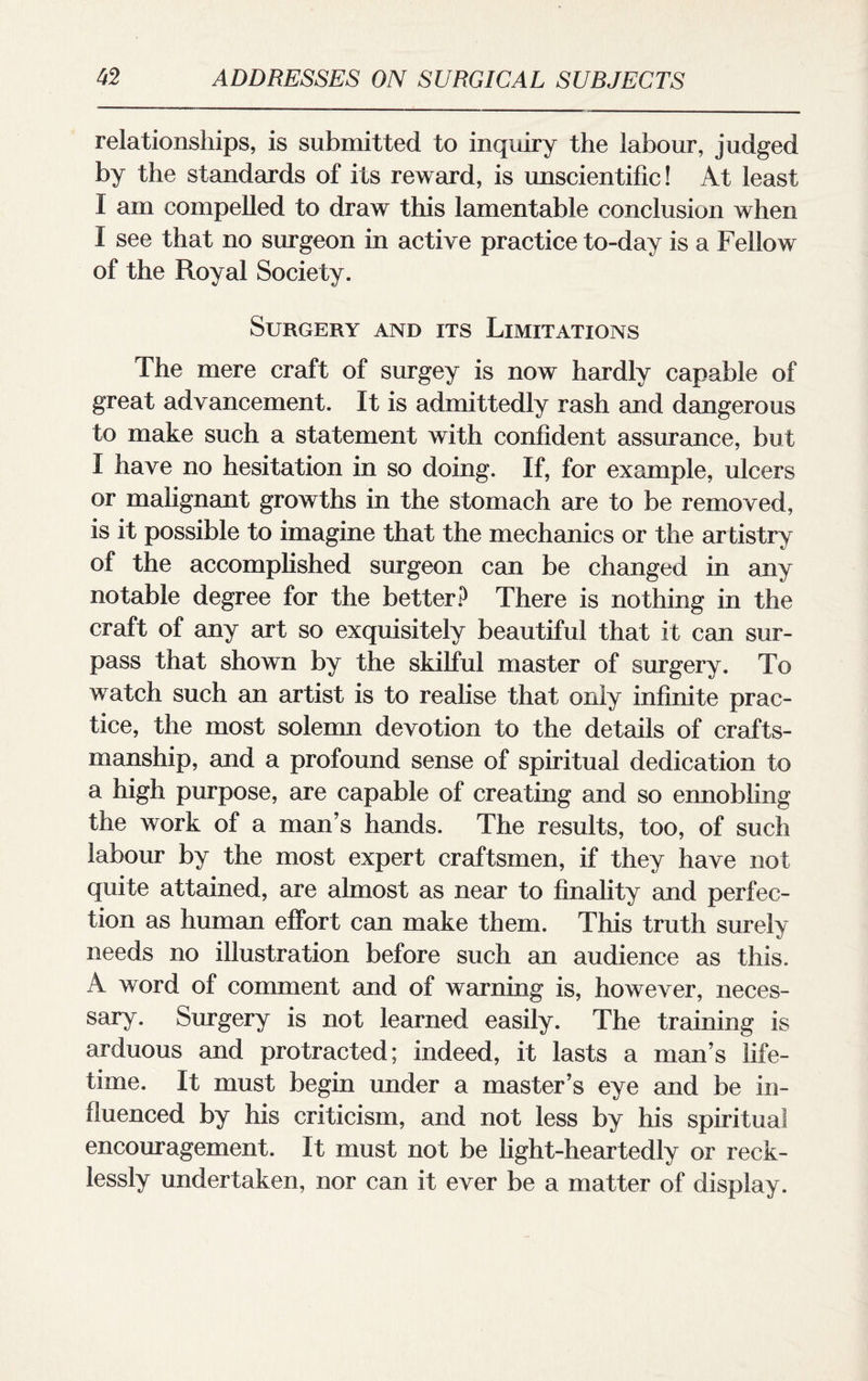 relationships, is submitted to inquiry the labour, judged by the standards of its reward, is unscientific! At least I am compelled to draw this lamentable conclusion when I see that no surgeon in active practice to-day is a Fellow of the Royal Society. Surgery and its Limitations The mere craft of surgey is now hardly capable of great advancement. It is admittedly rash and dangerous to make such a statement with confident assurance, but I have no hesitation in so doing. If, for example, ulcers or malignant growths in the stomach are to be removed, is it possible to imagine that the mechanics or the artistry of the accomplished surgeon can be changed in any notable degree for the better? There is nothing in the craft of any art so exquisitely beautiful that it can sur¬ pass that shown by the skilful master of surgery. To watch such an artist is to realise that only infinite prac¬ tice, the most solemn devotion to the details of crafts¬ manship, and a profound sense of spiritual dedication to a high purpose, are capable of creating and so ennobling the work of a man’s hands. The results, too, of such labour by the most expert craftsmen, if they have not quite attained, are almost as near to finality and perfec¬ tion as human effort can make them. This truth surely needs no illustration before such an audience as this. A word of comment and of warning is, however, neces¬ sary. Surgery is not learned easily. The training is arduous and protracted; indeed, it lasts a man’s life¬ time. It must begin under a master’s eye and be in¬ fluenced by his criticism, and not less by his spiritual encouragement. It must not be light-heartedly or reck¬ lessly undertaken, nor can it ever be a matter of display.