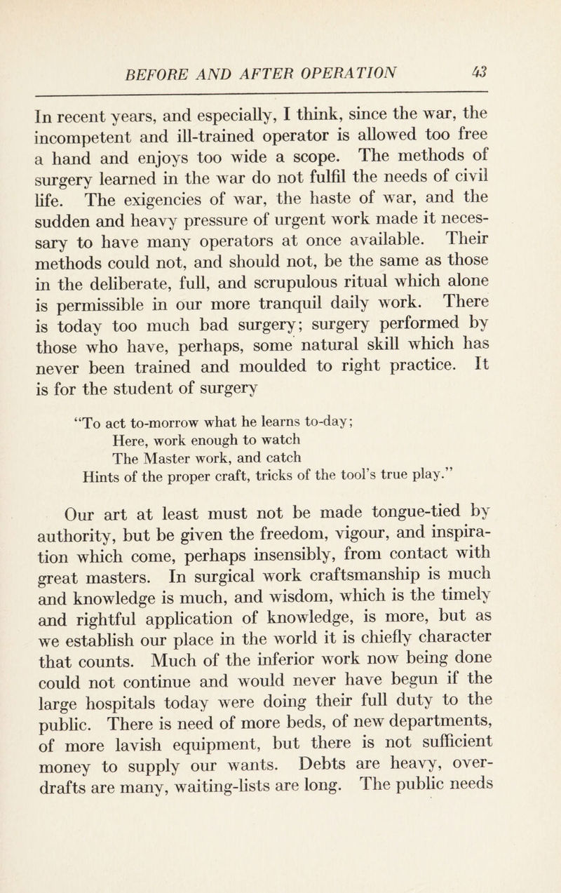 In recent years, and especially, I think, since the war, the incompetent and ill-trained operator is allowed too free a hand and enjoys too wide a scope. The methods of surgery learned in the war do not fulfil the needs of civil life. The exigencies of war, the haste of war, and the sudden and heavy pressure of urgent work made it neces¬ sary to have many operators at once available. Their methods could not, and should not, be the same as those in the deliberate, full, and scrupulous ritual which alone is permissible in our more tranquil daily work. There is today too much bad surgery; surgery performed by those who have, perhaps, some natural skill which has never been trained and moulded to right practice. If is for the student of surgery “To act to-morrow what he learns to-day; Here, work enough to watch The Master work, and catch Hints of the proper craft, tricks of the tool’s true play. Our art at least must not be made tongue-tied by authority, but be given the freedom, vigour, and inspira¬ tion which come, perhaps insensibly, from contact with great masters. In surgical work craftsmanship is much and knowledge is much, and wisdom, which is the timely and rightful application of knowledge, is more, but as we establish our place in the world it is chiefly character that counts. Much of the inferior work now being done could not continue and would never have begun if the large hospitals today were doing their full duty to the public. There is need of more beds, of new departments, of more lavish equipment, but there is not sufficient money to supply our wants. Debts are heavy, over¬ drafts are many, waiting-lists are long. The public needs