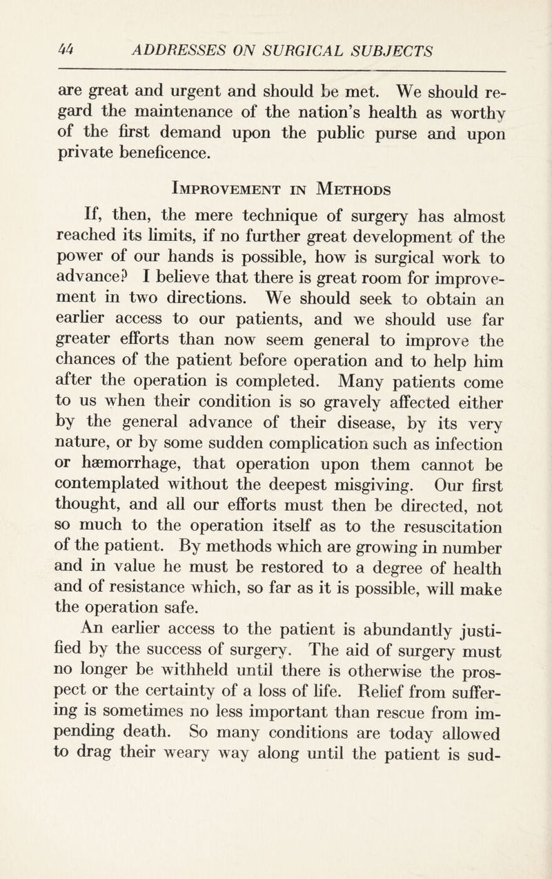 are great and urgent and should be met. We should re¬ gard the maintenance of the nation’s health as worthy of the first demand upon the public purse and upon private beneficence. Improvement in Methods If, then, the mere technique of surgery has almost reached its limits, if no further great development of the power of our hands is possible, how is surgical work to advance? I believe that there is great room for improve¬ ment in two directions. We should seek to obtain an earlier access to our patients, and we should use far greater efforts than now seem general to improve the chances of the patient before operation and to help him after the operation is completed. Many patients come to us when their condition is so gravely affected either by the general advance of their disease, by its very nature, or by some sudden complication such as infection or haemorrhage, that operation upon them cannot be contemplated without the deepest misgiving. Our first thought, and all our efforts must then be directed, not so much to the operation itself as to the resuscitation of the patient. By methods which are growing in number and in value he must be restored to a degree of health and of resistance which, so far as it is possible, will make the operation safe. An earlier access to the patient is abundantly justi¬ fied by the success of surgery. The aid of surgery must no longer be withheld until there is otherwise the pros¬ pect or the certainty of a loss of life. Relief from suffer¬ ing is sometimes no less important than rescue from im¬ pending death. So many conditions are today allowed to drag their weary way along until the patient is sud-