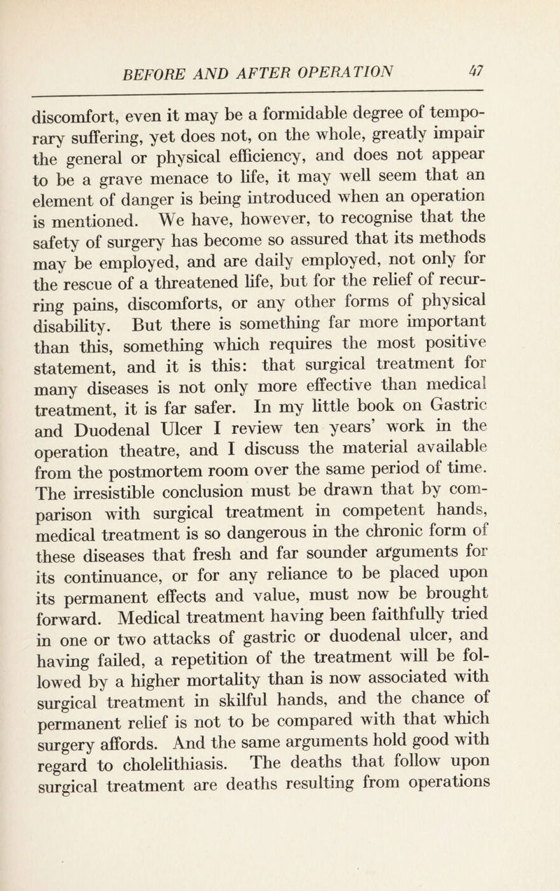 discomfort, even it may be a formidable degree of tempo¬ rary suffering, yet does not, on the whole, greatly impair the general or physical efficiency, and does not appear to be a grave menace to life, it may well seem that an element of danger is being introduced when an operation is mentioned. We have, however, to recognise that the safety of surgery has become so assured that its methods may be employed, and are daily employed, not only for the rescue of a threatened life, but for the relief of recur¬ ring pains, discomforts, or any other forms of physical disability. But there is something far more important than this, something which requires the most positive statement, and it is this: that surgical treatment foi many diseases is not only more effective than medical treatment, it is far safer. In my little book on Gastric and Duodenal Ulcer I review ten years work in the operation theatre, and I discuss the material available from the postmortem room over the same period of time. The irresistible conclusion must be drawn that by com¬ parison with surgical treatment in competent hands, medical treatment is so dangerous in the chronic form of these diseases that fresh and far sounder arguments for its continuance, or for any reliance to be placed upon its permanent effects and value, must now be brought forward. Medical treatment having been faithfully tried in one or two attacks of gastric or duodenal ulcer, and having failed, a repetition of the treatment will be fol¬ lowed by a higher mortality than is now associated with surgical treatment in skilful hands, and the chance of permanent relief is not to be compared with that which surgery affords. And the same arguments hold good with regard to cholelithiasis. The deaths that follow upon surgical treatment are deaths resulting from operations
