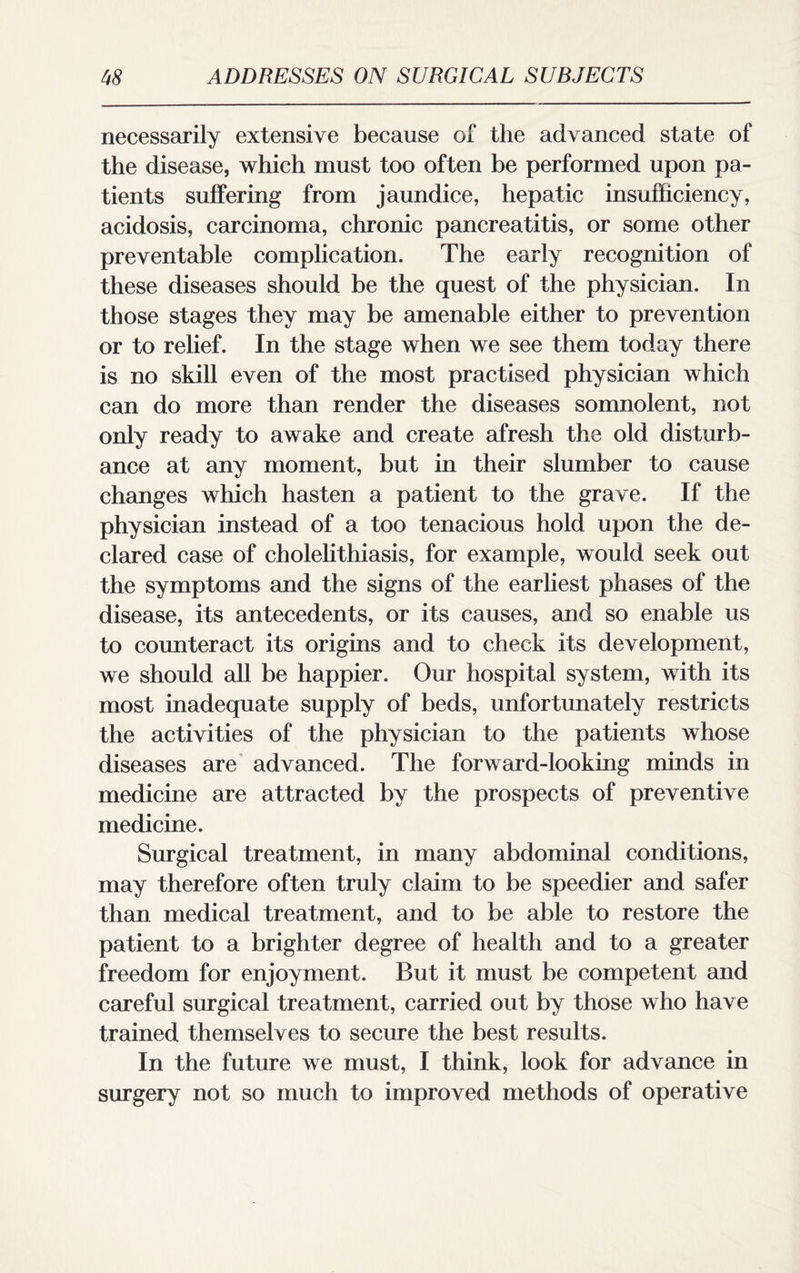 necessarily extensive because of the advanced state of the disease, which must too often be performed upon pa¬ tients suffering from jaundice, hepatic insufficiency, acidosis, carcinoma, chronic pancreatitis, or some other preventable complication. The early recognition of these diseases should be the quest of the physician. In those stages they may be amenable either to prevention or to relief. In the stage when we see them today there is no skill even of the most practised physician which can do more than render the diseases somnolent, not only ready to awake and create afresh the old disturb¬ ance at any moment, but in their slumber to cause changes which hasten a patient to the grave. If the physician instead of a too tenacious hold upon the de¬ clared case of cholelithiasis, for example, would seek out the symptoms and the signs of the earliest phases of the disease, its antecedents, or its causes, and so enable us to counteract its origins and to check its development, we should all be happier. Our hospital system, with its most inadequate supply of beds, unfortunately restricts the activities of the physician to the patients whose diseases are advanced. The forward-looking minds in medicine are attracted by the prospects of preventive medicine. Surgical treatment, in many abdominal conditions, may therefore often truly claim to be speedier and safer than medical treatment, and to be able to restore the patient to a brighter degree of health and to a greater freedom for enjoyment. But it must be competent and careful surgical treatment, carried out by those who have trained themselves to secure the best results. In the future we must, I think, look for advance in surgery not so much to improved methods of operative