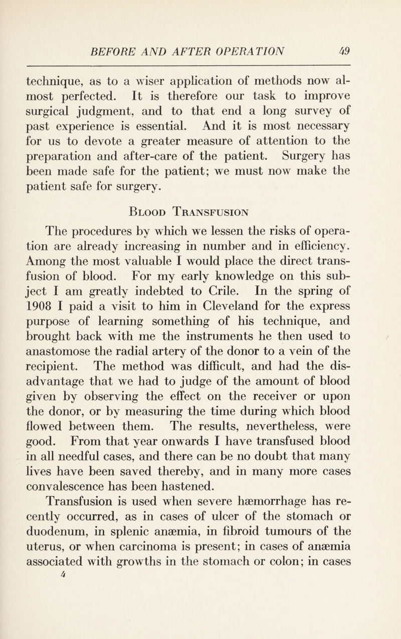 technique, as to a wiser application of methods now al¬ most perfected. It is therefore our task to improve surgical judgment, and to that end a long survey of past experience is essential. And it is most necessary for us to devote a greater measure of attention to the preparation and after-care of the patient. Surgery has been made safe for the patient; we must now make the patient safe for surgery. Blood Transfusion The procedures by which we lessen the risks of opera¬ tion are already increasing in number and in efficiency. Among the most valuable I would place the direct trans¬ fusion of blood. For my early knowledge on this sub¬ ject I am greatly indebted to Crile. In the spring of 1908 I paid a visit to him in Cleveland for the express purpose of learning something of his technique, and brought back with me the instruments he then used to anastomose the radial artery of the donor to a vein of the recipient. The method was difficult, and had the dis¬ advantage that we had to judge of the amount of blood given by observing the effect on the receiver or upon the donor, or by measuring the time during which blood flowed between them. The results, nevertheless, were good. From that year onwards I have transfused blood in all needful cases, and there can be no doubt that many lives have been saved thereby, and in many more cases convalescence has been hastened. Transfusion is used when severe haemorrhage has re¬ cently occurred, as in cases of ulcer of the stomach or duodenum, in splenic anaemia, in fibroid tumours of the uterus, or when carcinoma is present; in cases of anaemia associated with growths in the stomach or colon; in cases 4