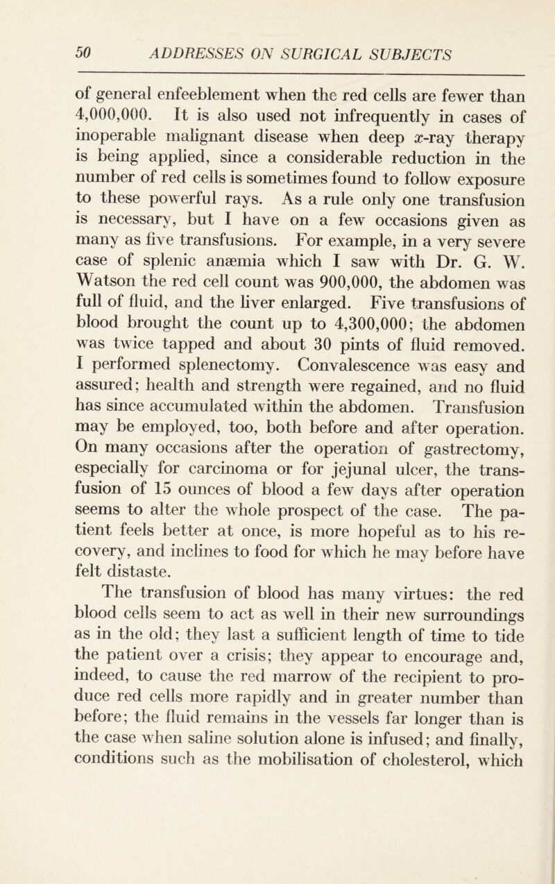 of general enfeeblement when the red cells are fewer than 4,000,000. It is also used not infrequently in cases of inoperable malignant disease when deep x-ray therapy is being applied, since a considerable reduction in the number of red cells is sometimes found to follow exposure to these powerful rays. As a rule only one transfusion is necessary, but I have on a few occasions given as many as five transfusions. For example, in a very severe case of splenic anaemia which I saw with Dr. G. W. Watson the red cell count was 900,000, the abdomen was full of fluid, and the liver enlarged. Five transfusions of blood brought the count up to 4,300,000; the abdomen was twice tapped and about 30 pints of fluid removed. I performed splenectomy. Convalescence was easy and assured; health and strength were regained, and no fluid has since accumulated within the abdomen. Transfusion may be employed, too, both before and after operation. On many occasions after the operation of gastrectomy, especially for carcinoma or for jejunal ulcer, the trans¬ fusion of 15 ounces of blood a few days after operation seems to alter the whole prospect of the case. The pa¬ tient feels better at once, is more hopeful as to his re¬ covery, and inclines to food for which he may before have felt distaste. The transfusion of blood has many virtues: the red blood cells seem to act as well in their new surroundings as in the old; they last a sufficient length of time to tide the patient over a crisis; they appear to encourage and, indeed, to cause the red marrow of the recipient to pro¬ duce red cells more rapidly and in greater number than before; the fluid remains in the vessels far longer than is the case when saline solution alone is infused; and finally, conditions such as the mobilisation of cholesterol, which