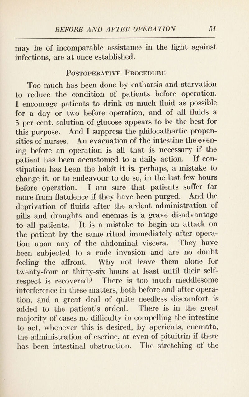 may be of incomparable assistance in the fight against infections, are at once established. Postoperative Procedure Too much has been done by catharsis and starvation to reduce the condition of patients before operation. I encourage patients to drink as much fluid as possible for a day or two before operation, and of all fluids a 5 per cent, solution of glucose appears to be the best for this purpose. And I suppress the philocathartic propen¬ sities of nurses. An evacuation of the intestine the even¬ ing before an operation is all that is necessary if the patient has been accustomed to a daily action. If con¬ stipation has been the habit it is, perhaps, a mistake to change it, or to endeavour to do so, in the last few hours before operation. I am sure that patients suffer far more from flatulence if they have been purged. And the deprivation of fluids after the ardent administration of pills and draughts and enemas is a grave disadvantage to all patients. It is a mistake to begin an attack on the patient by the same ritual immediately after opera¬ tion upon any of the abdominal viscera. They have been subjected to a rude invasion and are no doubt feeling the affront. Why not leave them alone for twenty-four or thirty-six hours at least until their self- respect is recovered? There is too much meddlesome interference in these matters, both before and after opera¬ tion, and a great deal of quite needless discomfort is added to the patient’s ordeal. There is in the great majority of cases no difficulty in compelling the intestine to act, whenever this is desired, by aperients, enemata, the administration of eserine, or even of pituitrin if there has been intestinal obstruction. The stretching of the