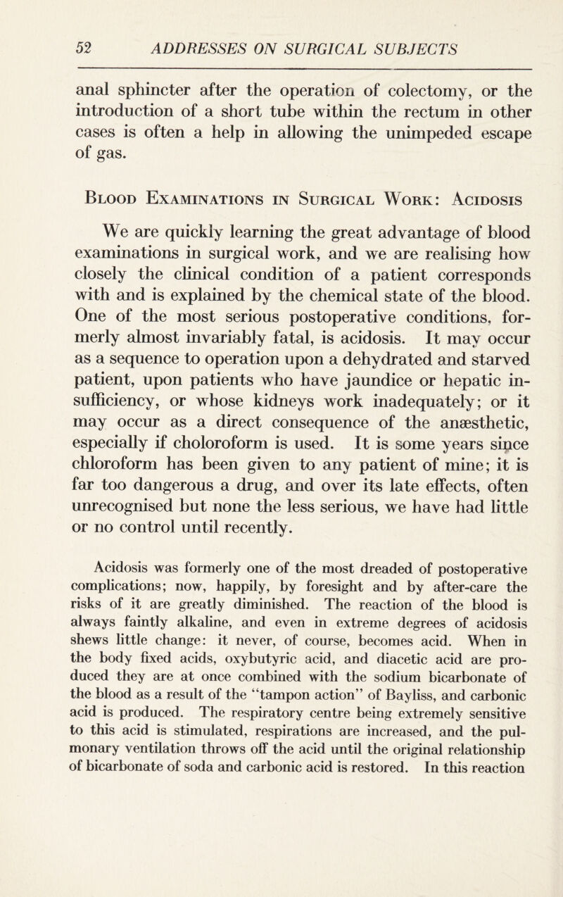 anal sphincter after the operation of colectomy, or the introduction of a short tube within the rectum in other cases is often a help in allowing the unimpeded escape of gas. Blood Examinations in Surgical Work: Acidosis We are quickly learning the great advantage of blood examinations in surgical work, and we are realising how closely the clinical condition of a patient corresponds with and is explained by the chemical state of the blood. One of the most serious postoperative conditions, for¬ merly almost invariably fatal, is acidosis. It may occur as a sequence to operation upon a dehydrated and starved patient, upon patients who have jaundice or hepatic in¬ sufficiency, or whose kidneys work inadequately; or it may occur as a direct consequence of the anaesthetic, especially if choloroform is used. It is some years since chloroform has been given to any patient of mine; it is far too dangerous a drug, and over its late effects, often unrecognised but none the less serious, we have had little or no control until recently. Acidosis was formerly one of the most dreaded of postoperative complications; now, happily, by foresight and by after-care the risks of it are greatly diminished. The reaction of the blood is always faintly alkaline, and even in extreme degrees of acidosis shews little change: it never, of course, becomes acid. When in the body fixed acids, oxybutyric acid, and diacetic acid are pro¬ duced they are at once combined with the sodium bicarbonate of the blood as a result of the “tampon action” of Bayliss, and carbonic acid is produced. The respiratory centre being extremely sensitive to this acid is stimulated, respirations are increased, and the pul¬ monary ventilation throws off the acid until the original relationship of bicarbonate of soda and carbonic acid is restored. In this reaction