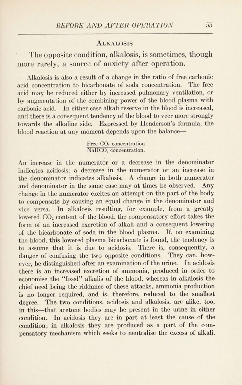 Alkalosis The opposite condition, alkalosis, is sometimes, though more rarely, a source of anxiety after operation. Alkalosis is also a result of a change in the ratio of free carbonic acid concentration to bicarbonate of soda concentration. The free acid may be reduced either by increased pulmonary ventilation, or by augmentation of the combining power of the blood plasma with carbonic acid. In either case alkali reserve in the blood is increased, and there is a consequent tendency of the blood to veer more strongly towards the alkaline side. Expressed by Henderson’s formula, the blood reaction at any moment depends upon the balance— Free C02 concentration NaHC03 concentration. An increase in the numerator or a decrease in the denominator indicates acidosis; a decrease in the numerator or an increase in the denominator indicates alkalosis. A change in both numerator and denominator in the same case may at times be observed. Any change in the numerator excites an attempt on the part of the body to compensate by causing an equal change in the denominator and vice versa. In alkalosis resulting, for example, from a greatly lowered C02 content of the blood, the compensatory effort takes the form of an increased excretion of alkali and a consequent lowering of the bicarbonate of soda in the blood plasma. If, on examining the blood, this lowered plasma bicarbonate is found, the tendency is to assume that it is due to acidosis. There is, consequently, a danger of confusing the two opposite conditions. They can, how¬ ever, be distinguished after an examination of the urine. In acidosis there is an increased excretion of ammonia, produced in order to economise the “fixed” alkalis of the blood, whereas in alkalosis the chief need being the riddance of these attacks, ammonia production is no longer required, and is, therefore, reduced to the smallest degree. The two conditions, acidosis and alkalosis, are alike, too, in this—that acetone bodies may be present in the urine in either condition. In acidosis they are in part at least the cause of the condition; in alkalosis they are produced as a part of the com¬ pensatory mechanism which seeks to neutralise the excess of alkali.
