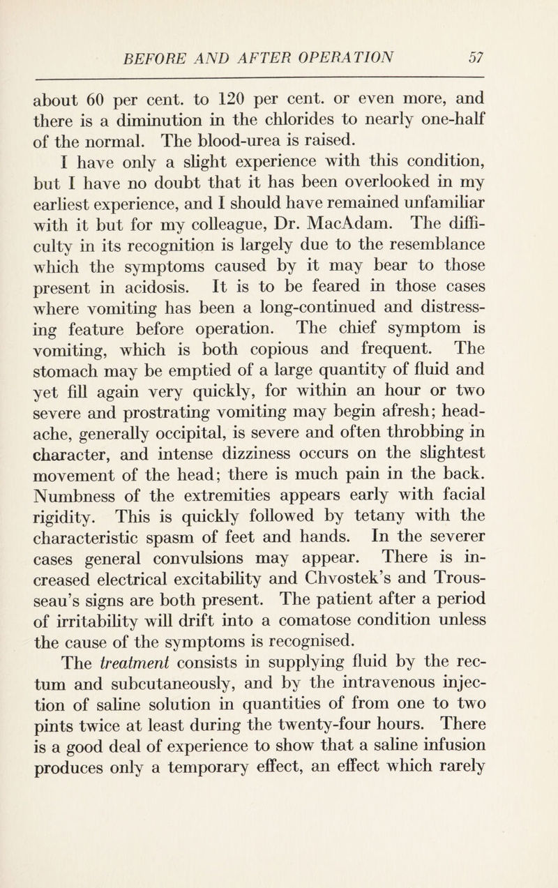 about 60 per cent, to 120 per cent, or even more, and there is a diminution in the chlorides to nearly one-half of the normal. The blood-urea is raised. I have only a slight experience with this condition, but I have no doubt that it has been overlooked in my earliest experience, and I should have remained unfamiliar with it but for my colleague, Dr. MacAdam. The diffi¬ culty in its recognition is largely due to the resemblance which the symptoms caused by it may bear to those present in acidosis. It is to be feared in those cases where vomiting has been a long-continued and distress¬ ing feature before operation. The chief symptom is vomiting, which is both copious and frequent. The stomach may be emptied of a large quantity of fluid and yet fill again very quickly, for within an hour or two severe and prostrating vomiting may begin afresh; head¬ ache, generally occipital, is severe and often throbbing in character, and intense dizziness occurs on the slightest movement of the head; there is much pain in the back. Numbness of the extremities appears early with facial rigidity. This is quickly followed by tetany with the characteristic spasm of feet and hands. In the severer cases general convulsions may appear. There is in¬ creased electrical excitability and Chvostek’s and Trous¬ seau’s signs are both present. The patient after a period of irritability will drift into a comatose condition unless the cause of the symptoms is recognised. The treatment consists in supplying fluid by the rec¬ tum and subcutaneously, and by the intravenous injec¬ tion of saline solution in quantities of from one to two pints twice at least during the twenty-four hours. There is a good deal of experience to show that a saline infusion produces only a temporary effect, an effect which rarely