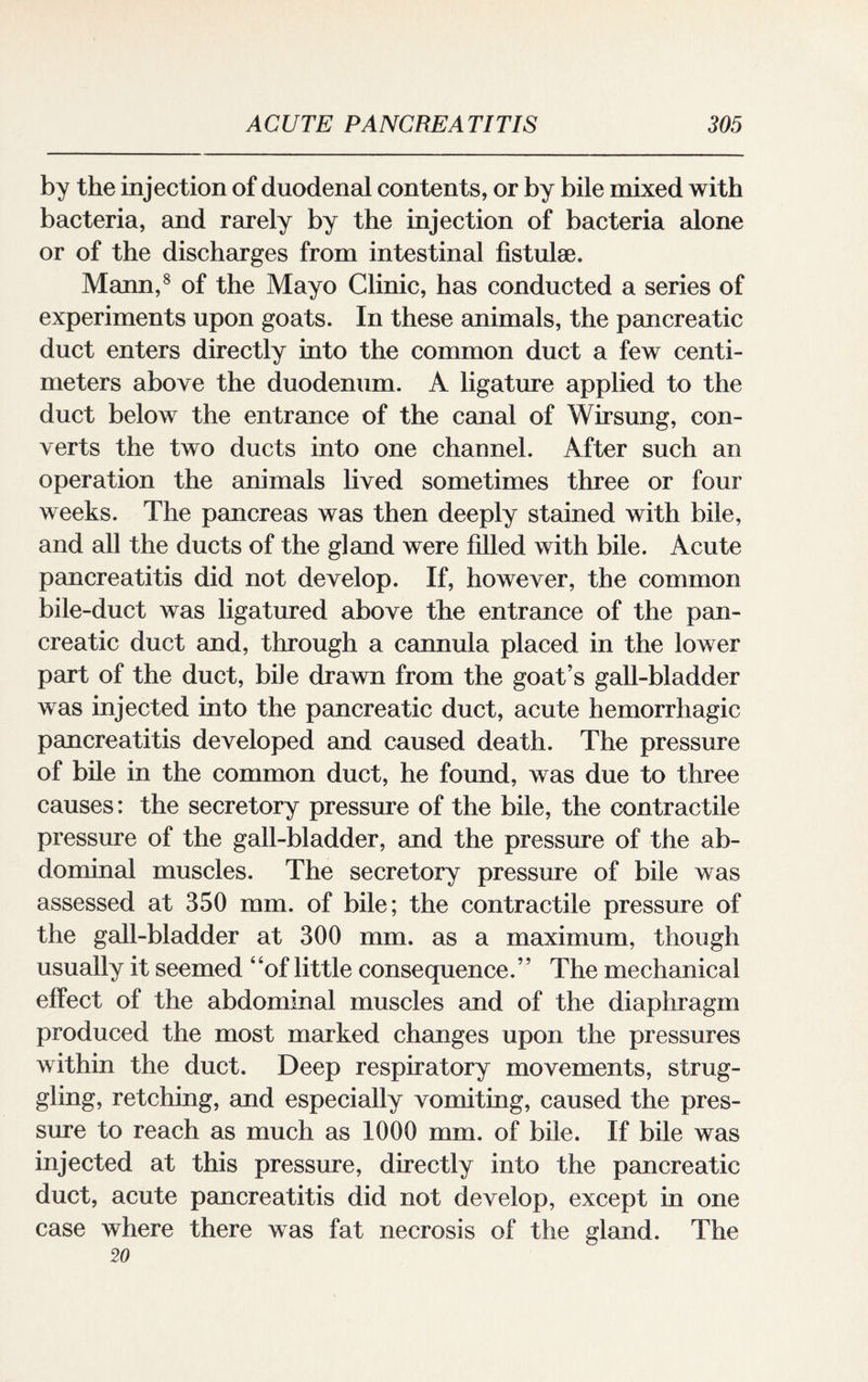 by the injection of duodenal contents, or by bile mixed with bacteria, and rarely by the injection of bacteria alone or of the discharges from intestinal fistulse. Mann,8 of the Mayo Clinic, has conducted a series of experiments upon goats. In these animals, the pancreatic duct enters directly into the common duct a few centi¬ meters above the duodenum. A ligature applied to the duct below the entrance of the canal of Wirsung, con¬ verts the two ducts into one channel. After such an operation the animals lived sometimes three or four weeks. The pancreas was then deeply stained with bile, and all the ducts of the gland were filled with bile. Acute pancreatitis did not develop. If, however, the common bile-duct was ligatured above the entrance of the pan¬ creatic duct and, through a cannula placed in the lower part of the duct, bile drawn from the goat’s gall-bladder was injected into the pancreatic duct, acute hemorrhagic pancreatitis developed and caused death. The pressure of bile in the common duct, he found, was due to three causes: the secretory pressure of the bile, the contractile pressure of the gall-bladder, and the pressure of the ab¬ dominal muscles. The secretory pressure of bile was assessed at 350 mm. of bile; the contractile pressure of the gall-bladder at 300 mm. as a maximum, though usually it seemed 4 ‘of little consequence. ’ ’ The mechanical effect of the abdominal muscles and of the diaphragm produced the most marked changes upon the pressures within the duct. Deep respiratory movements, strug¬ gling, retching, and especially vomiting, caused the pres¬ sure to reach as much as 1000 mm. of bile. If bile was injected at this pressure, directly into the pancreatic duct, acute pancreatitis did not develop, except in one case where there was fat necrosis of the gland. The 20
