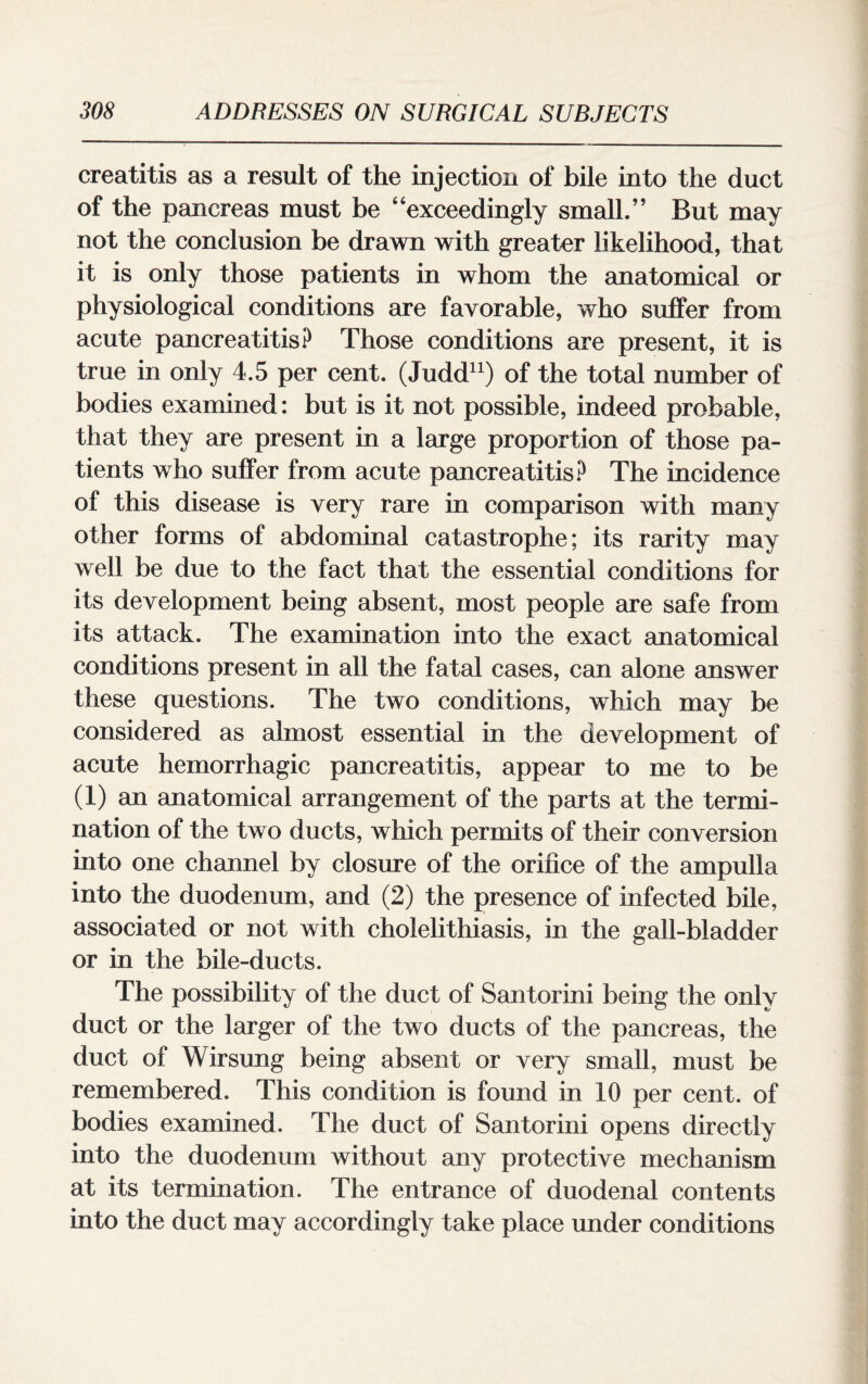 creatitis as a result of the injection of bile into the duct of the pancreas must be “exceedingly small.” But may not the conclusion be drawn with greater likelihood, that it is only those patients in whom the anatomical or physiological conditions are favorable, who suffer from acute pancreatitis? Those conditions are present, it is true in only 4.5 per cent. (Judd11) of the total number of bodies examined: but is it not possible, indeed probable, that they are present in a large proportion of those pa¬ tients who suffer from acute pancreatitis? The incidence of this disease is very rare in comparison with many other forms of abdominal catastrophe; its rarity may well be due to the fact that the essential conditions for its development being absent, most people are safe from its attack. The examination into the exact anatomical conditions present in all the fatal cases, can alone answer these questions. The two conditions, which may be considered as almost essential in the development of acute hemorrhagic pancreatitis, appear to me to be (1) an anatomical arrangement of the parts at the termi¬ nation of the two ducts, which permits of their conversion into one channel by closure of the orifice of the ampulla into the duodenum, and (2) the presence of infected bile, associated or not with cholelithiasis, in the gall-bladder or in the bile-ducts. The possibility of the duct of Santorini being the only duct or the larger of the two ducts of the pancreas, the duct of Wirsung being absent or very small, must be remembered. This condition is found in 10 per cent, of bodies examined. The duct of Santorini opens directly into the duodenum without any protective mechanism at its termination. The entrance of duodenal contents into the duct may accordingly take place under conditions