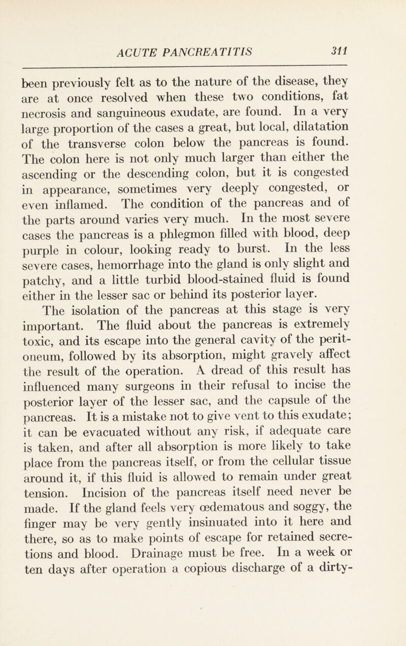 been previously felt as to the nature of the disease, they are at once resolved when these two conditions, fat necrosis and sanguineous exudate, are found. In a very large proportion of the cases a great, but local, dilatation of the transverse colon below the pancreas is found. The colon here is not only much larger than either the ascending or the descending colon, but it is congested in appearance, sometimes very deeply congested, or even inflamed. The condition of the pancreas and of the parts around varies very much. In the most severe cases the pancreas is a phlegmon filled with blood, deep purple in colour, looking ready to burst. In the less severe cases, hemorrhage into the gland is only slight and patchy, and a little turbid blood-stained fluid is found either in the lesser sac or behind its posterior layer. The isolation of the pancreas at this stage is very important. The fluid about the pancreas is extremely toxic, and its escape into the general cavity of the perit¬ oneum, followed by its absorption, might gravely affect the result of the operation. A dread of this result has influenced many surgeons in their refusal to incise the posterior layer of the lesser sac, and the capsule of the pancreas. It is a mistake not to give vent to this exudate; it can be evacuated without any risk, if adequate care is taken, and after all absorption is more likely to take place from the pancreas itself, or from the cellular tissue around it, if this fluid is allowed to remain under great tension. Incision of the pancreas itself need never be made. If the gland feels very oedematous and soggy, the finger may be very gently insinuated into it here and there, so as to make points of escape for retained secre¬ tions and blood. Drainage must be free. In a week or ten days after operation a copious discharge of a dirty-