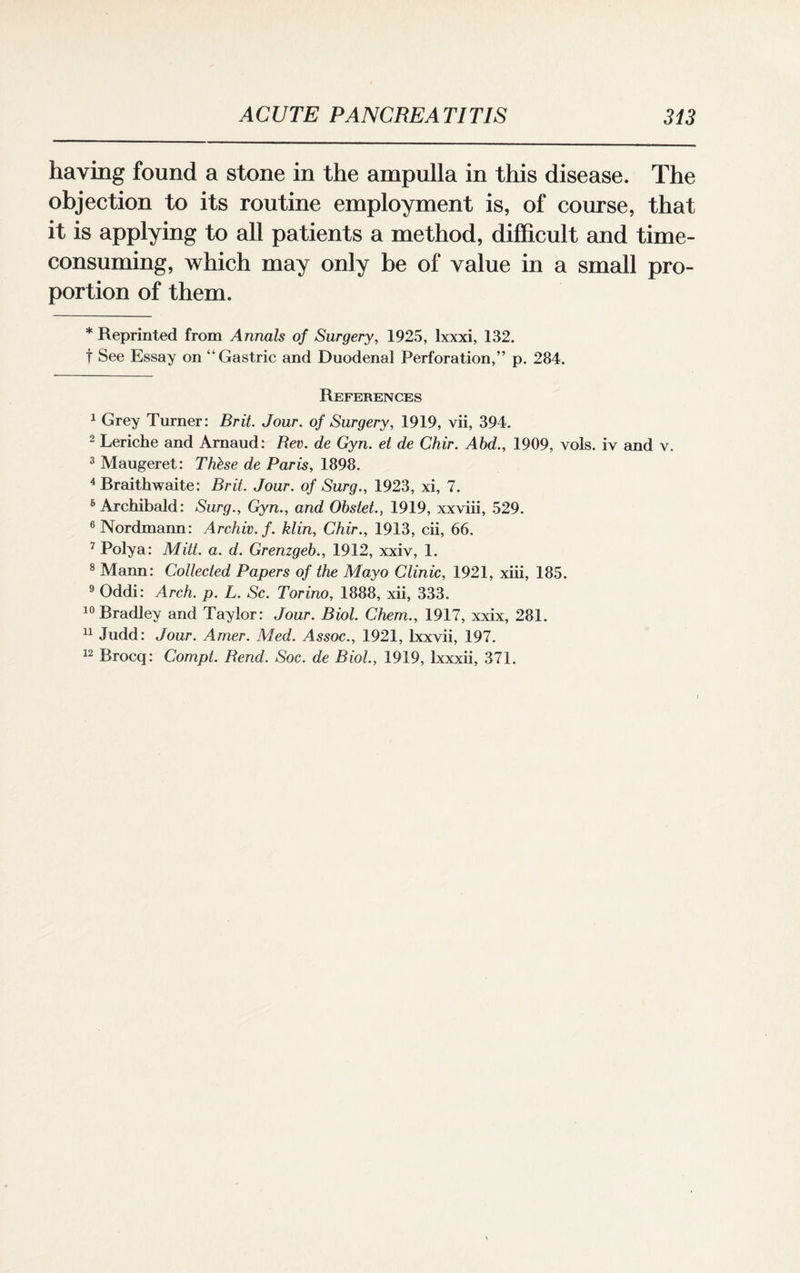 having found a stone in the ampulla in this disease. The objection to its routine employment is, of course, that it is applying to all patients a method, difficult and time- consuming, which may only be of value in a small pro¬ portion of them. * Reprinted from Annals of Surgery, 1925, lxxxi, 132. t See Essay on “Gastric and Duodenal Perforation,” p. 284. References 1 Grey Turner: Brit. Jour, of Surgery, 1919, vii, 394. 2 Leriche and Amaud: Rev. de Gyn. et de Chir. Abd., 1909, vols. iv and v. 3 Maugeret: These de Paris, 1898. 4 Rraithwaite: Brit. Jour, of Surg., 1923, xi, 7. 6 Archibald: Surg., Gyn., and Obstet., 1919, xxviii, 529. 6 Nordmann: Archiv.f. klin, Chir., 1913, cii, 66. 7 Polya: Mitt. a. d. Grenzgeb., 1912, xxiv, 1. 8 Mann: Collected Papers of the Mayo Clinic, 1921, xiii, 185. 9 Oddi: Arch. p. L. Sc. Torino, 1888, xii, 333. 10 Bradley and Taylor: Jour. Biol. Chem., 1917, xxix, 281. 11 Judd: Jour. Amer. Med. Assoc., 1921, Ixxvii, 197. 12 Brocq: Compt. Rend. Soc. de Biol., 1919, Ixxxii, 371.