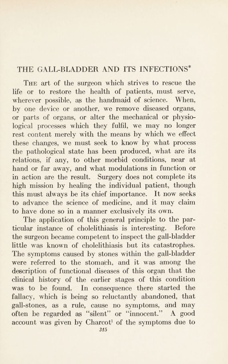 THE GALL-BLADDER AND ITS INFECTIONS* The art of the surgeon which strives to rescue the life or to restore the health of patients, must serve, wherever possible, as the handmaid of science. When, by one device or another, we remove diseased organs, or parts of organs, or alter the mechanical or physio¬ logical processes which they fulfil, we may no longer rest content merely with the means by which we effect these changes, we must seek to know by what process the pathological state has been produced, what are its relations, if any, to other morbid conditions, near at hand or far away, and what modulations in function or in action are the result. Surgery does not complete its high mission by healing the individual patient, though this must always be its chief importance. It now seeks to advance the science of medicine, and it may claim to have done so in a manner exclusively its own. The application of this general principle to the par¬ ticular instance of cholelithiasis is interesting. Before the surgeon became competent to inspect the gall-bladder little was known of cholelithiasis but its catastrophes. The symptoms caused by stones within the gall-bladder were referred to the stomalch, and it was among the description of functional diseases of this organ that the clinical history of the earlier stages of this condition was to be found. In consequence there started the fallacy, which is being so reluctantly abandoned, that gall-stones, as a rule, cause no symptoms, and may often be regarded as “silent” or “innocent.” A good account was given by Charcot1 of the symptoms due to