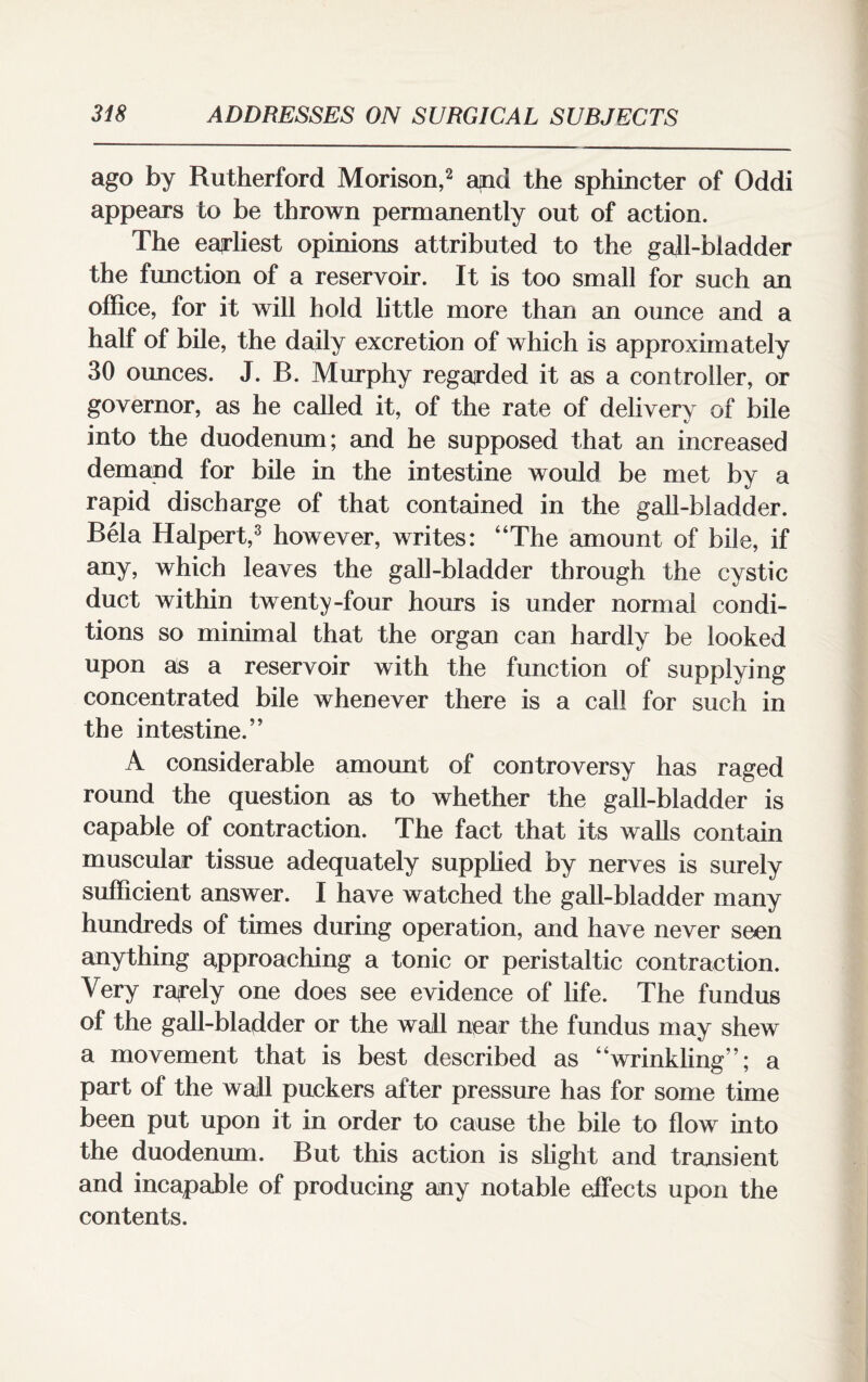 ago by Rutherford Morison,2 apd the sphincter of Oddi appears to be thrown permanently out of action. The earliest opinions attributed to the gall-bladder the function of a reservoir. It is too small for such an office, for it will hold little more than an ounce and a half of bile, the daily excretion of which is approximately 30 ounces. J. B. Murphy regarded it as a controller, or governor, as he called it, of the rate of deliverv of bile KJ into the duodenum; and he supposed that an increased demand for bile in the intestine would be met by a rapid discharge of that contained in the gall-bladder. Bela Halpert,3 however, writes: “The amount of bile, if any, which leaves the gall-bladder through the cystic duct within twenty-four hours is under normal condi¬ tions so minimal that the organ can hardly be looked upon as a reservoir with the function of supplying concentrated bile whenever there is a call for such in the intestine.” A considerable amount of controversy has raged round the question as to whether the gall-bladder is capable of contraction. The fact that its walls contain muscular tissue adequately supplied by nerves is surely sufficient answer. I have watched the gall-bladder many hundreds of times during operation, and have never seen anything approaching a tonic or peristaltic contraction. Very rarely one does see evidence of life. The fundus of the gall-bladder or the wall near the fundus may shew a movement that is best described as “wrinkling”; a part of the wall puckers after pressure has for some time been put upon it in order to cause the bile to flow into the duodenum. But this action is slight and transient and incapable of producing any notable effects upon the contents.