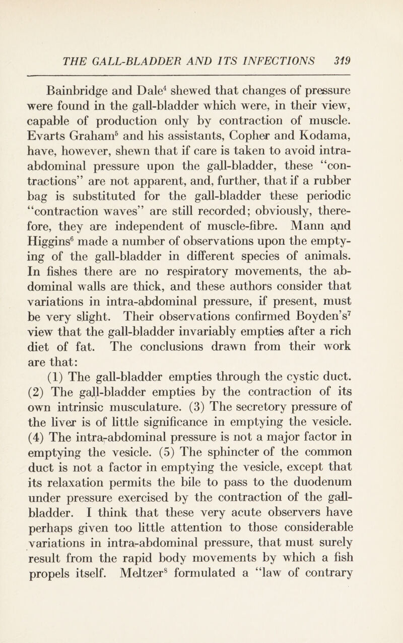 Bainbridge and Dale4 shewed that changes of pressure were found in the gall-bladder which were, in their view, capable of production only by contraction of muscle. Evarts Graham5 and his assistants, Copher and Kodama, have, however, shewn that if care is taken to avoid intra¬ abdominal pressure upon the gall-bladder, these “con¬ tractions” are not apparent, and, further, that if a rubber bag is substituted for the gall-bladder these periodic “contraction waves” are still recorded; obviously, there¬ fore, they are independent of muscle-fibre. Mann apd Higgins6 made a number of observations upon the empty¬ ing of the gall-bladder in different species of animals. In fishes there are no respiratory movements, the ab¬ dominal walls are thick, and these authors consider that variations in intra-abdominal pressure, if present, must be very slight. Their observations confirmed Boyden’s7 view that the gall-bladder invariably empties after a rich diet of fat. The conclusions drawn from their work are that: (1) The gall-bladder empties through the cystic duct. (2) The gall-bladder empties by the contraction of its own intrinsic musculature. (3) The secretory pressure of the fiver is of little significance in emptying the vesicle. (4) The intrarabdominal pressure is not a major factor in emptying the vesicle. (5) The sphincter of the common duct is not a factor in emptying the vesicle, except that its relaxation permits the bile to pass to the duodenum under pressure exercised by the contraction of the gall¬ bladder. I think that these very acute observers have perhaps given too little attention to those considerable variations in intrarabdominal pressure, that must surely result from the rapid body movements by which a fish propels itself. Meltzer8 formulated a “law of contrary