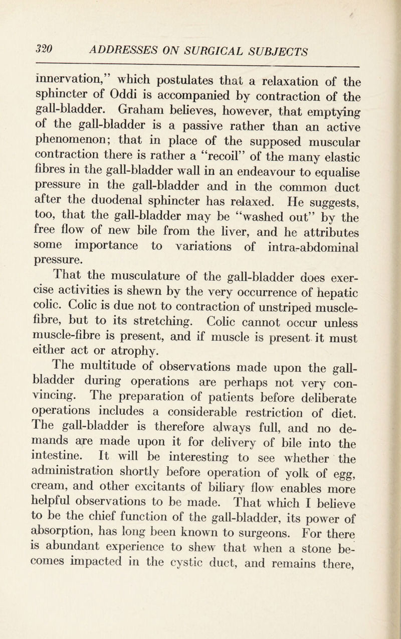 innervation,” which postulates that a relaxation of the sphincter of Oddi is accompanied by contraction of the gall-bladder. Graham believes, however, that emptying of the gall-bladder is a passive rather than an active phenomenon; that in place of the supposed muscular contraction there is rather a 4‘recoil” of the many elastic fibres in the gall-bladder wall in an endeavour to equalise pressure in the gall-bladder and in the common duct after the duodenal sphincter has relaxed. He suggests, too, that the gall-bladder may be “washed out” by the free flow of new bile from the liver, and he attributes some importance to variations of intra-abdominal pressure. That the musculature of the gall-bladder does exer¬ cise activities is sheAvn by the very occurrence of hepatic colic. Colic is due not to contraction of unstriped muscle- fibre, but to its stretching. Colic cannot occur unless muscle-fibre is present, and if muscle is present it must either act or atrophy. The multitude of observations made upon the gall¬ bladder during operations are perhaps not very con¬ vincing. The preparation of patients before deliberate operations includes a considerable restriction of diet. The gall-bladder is therefore always full, and no de¬ mands are made upon it for delivery of bile into the intestine. It will be interesting to see whether the administration shortly before operation of yolk of egg, cream, and other excitants of biliary flow enables more helpful observations to be made. That which I believe to be the chief function of the gall-bladder, its power of absorption, has long been known to surgeons. For there is abundant experience to shew that when a stone be¬ comes impacted in the cystic duct, and remains there,