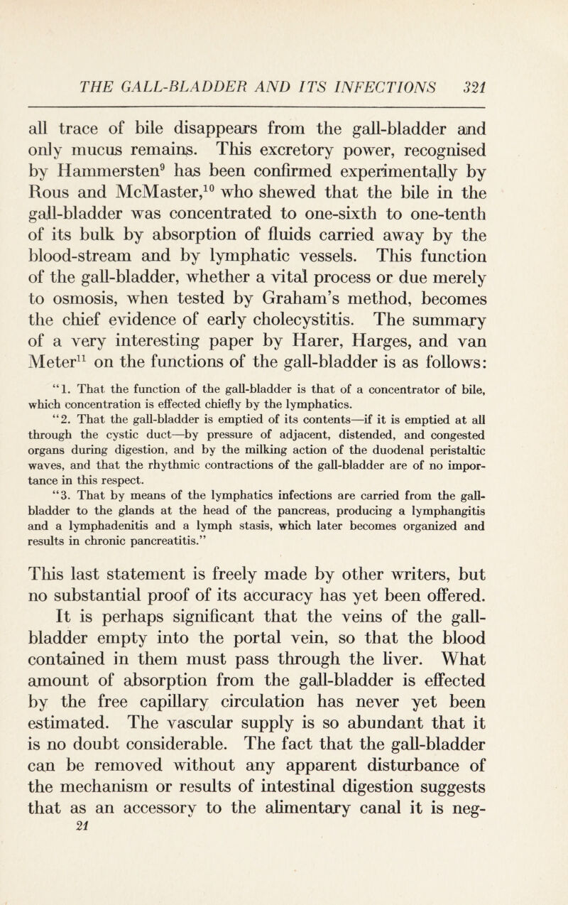 all trace of bile disappears from the gall-bladder and only mucus remains. This excretory power, recognised by Hammersten9 has been confirmed experimentally by Rous and McMaster,10 who shewed that the bile in the gall-bladder was concentrated to one-sixth to one-tenth of its bulk by absorption of fluids carried away by the blood-stream and by lymphatic vessels. This function of the gall-bladder, whether a vital process or due merely to osmosis, when tested by Graham’s method, becomes the chief evidence of early cholecystitis. The summary of a very interesting paper by Harer, Harges, and van Meter11 on the functions of the gall-bladder is as follows: “1. That, the function of the gall-bladder is that of a concentrator of bile, which concentration is effected chiefly by the lymphatics. “2. That the gall-bladder is emptied of its contents—if it is emptied at all through the cystic duct—by pressure of adjacent, distended, and congested organs during digestion, and by the milking action of the duodenal peristaltic waves, and that the rhythmic contractions of the gall-bladder are of no impor¬ tance in this respect. “3. That by means of the lymphatics infections are carried from the gall¬ bladder to the glands at the head of the pancreas, producing a lymphangitis and a lymphadenitis and a lymph stasis, which later becomes organized and results in chronic pancreatitis.” This last statement is freely made by other writers, but no substantial proof of its accuracy has yet been offered. It is perhaps significant that the veins of the gall¬ bladder empty into the portal vein, so that the blood contained in them must pass through the liver. What amount of absorption from the gall-bladder is effected by the free capillary circulation has never yet been estimated. The vascular supply is so abundant that it is no doubt considerable. The fact that the gall-bladder can be removed without any apparent disturbance of the mechanism or results of intestinal digestion suggests that as an accessory to the alimentary canal it is neg- 21