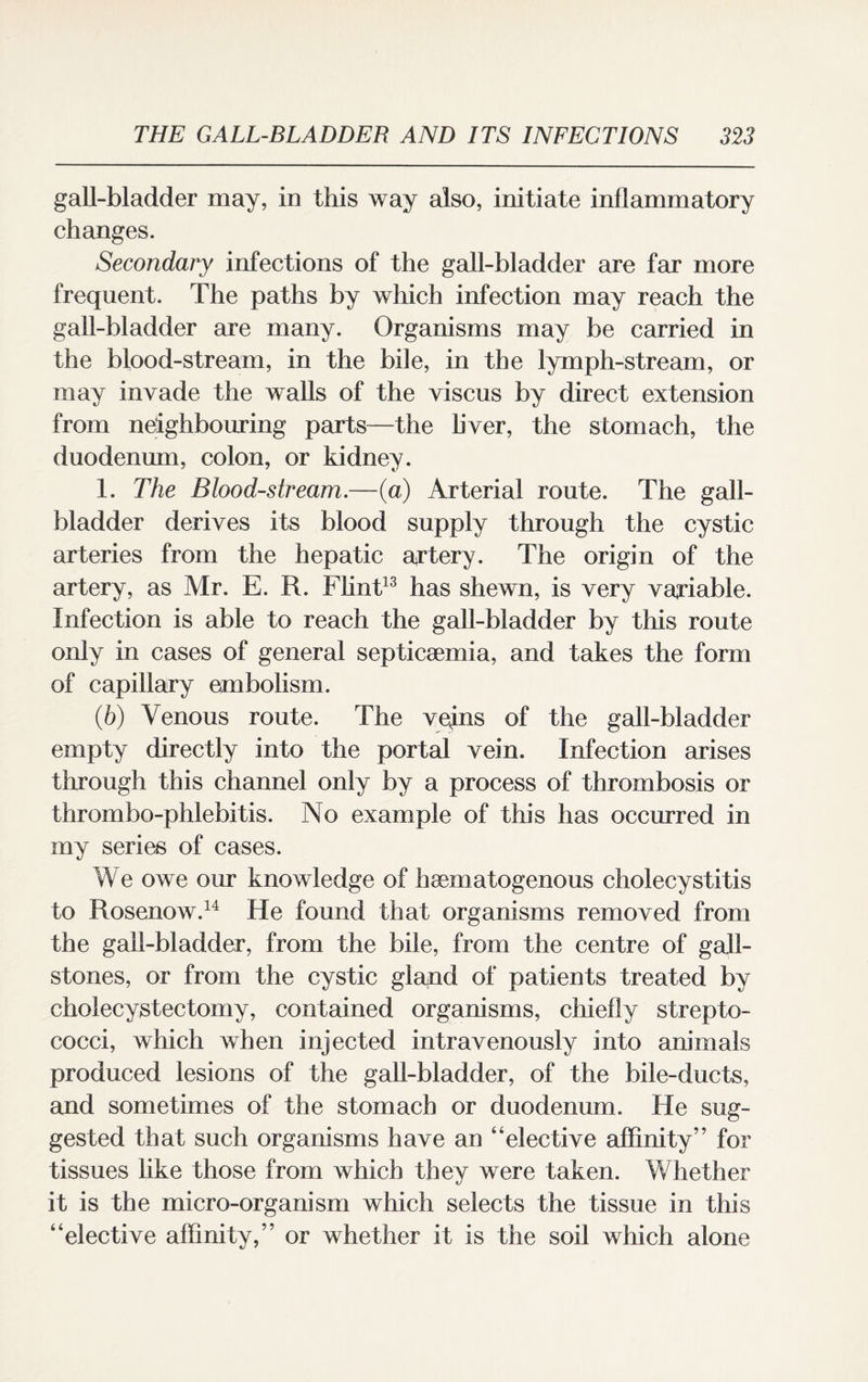 gall-bladder may, in this way also, initiate inflammatory changes. Secondary infections of the gall-bladder are far more frequent. The paths by which infection may reach the gall-bladder are many. Organisms may be carried in the blood-stream, in the bile, in the lymph-stream, or may invade the walls of the viscus by direct extension from neighbouring parts—the liver, the stomach, the duodenum, colon, or kidney. 1. The Bloodstream.—(a) Arterial route. The gall¬ bladder derives its blood supply through the cystic arteries from the hepatic artery. The origin of the artery, as Mr. E. R. Flint13 has shewn, is very variable. Infection is able to reach the gall-bladder by this route only in cases of general septicaemia, and takes the form of capillary embolism. (6) Venous route. The veins of the gall-bladder empty directly into the portal vein. Infection arises through this channel only by a process of thrombosis or thrombo-phlebitis. No example of this has occurred in my series of cases. We owe our knowledge of ha! m a logo no us cholecystitis to Rosenow.14 He found that organisms removed from the gall-bladder, from the bile, from the centre of gall¬ stones, or from the cystic glapd of patients treated by cholecystectomy, contained organisms, chiefly strepto¬ cocci, which when injected intravenously into animals produced lesions of the gall-bladder, of the bile-ducts, and sometimes of the stomach or duodenum. He sug¬ gested that such organisms have an “elective affinity” for tissues like those from which they were taken. Whether it is the micro-organism which selects the tissue in this “elective affinity,” or whether it is the soil which alone