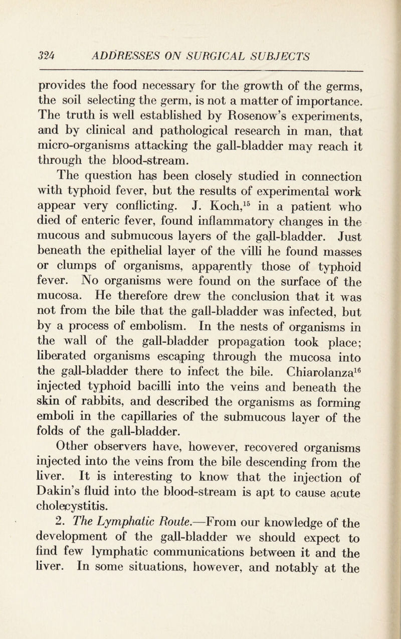 provides the food necessary for the growth of the germs, the soil selecting the germ, is not a matter of importance. The truth is well established by Rosenow’s experiments, and by clinical and pathological research in man, that micro-organisms attacking the gall-bladder may reach it through the blood-stream. The question ha^ been closely studied in connection with typhoid fever, but the results of experimental work appear very conflicting. J. Koch,15 in a patient who died of enteric fever, found inflammatory changes in the mucous and submucous layers of the gall-bladder. Just beneath the epithelial layer of the villi he found masses or clumps of organisms, apparently those of typhoid fever. No organisms were found on the surface of the mucosa. He therefore drew the conclusion that it was not from the bile that the gall-bladder was infected, but by a process of embolism. In the nests of organisms in the wall of the gall-bladder propagation took place; liberated organisms escaping through the mucosa into the gall-bladder there to infect the bile. Chiarolanza16 injected typhoid bacilli into the veins and beneath the skin of rabbits, and described the organisms as forming emboli in the capillaries of the submucous layer of the folds of the gall-bladder. Other observers have, however, recovered organisms injected into the veins from the bile descending from the liver. It is interesting to know that the injection of Dakin’s fluid into the blood-stream is apt to cause a,cute cholecystitis. 2. The Lymphatic Route.—From our knowledge of the development of the gafl-bladder we should expect to find few lymphatic communications between it and the liver. In some situations, however, and notably at the