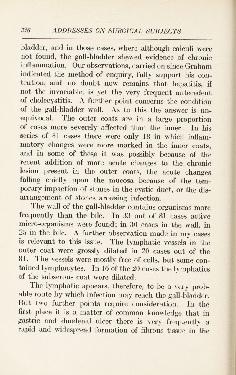 bladder, and in those cases, where although calculi were not found, the gall-bladder shewed evidence of chronic inflammation. Our observations, carried on since Graham indicated the method of enquiry, fully support his con¬ tention, and no doubt now remains that hepatitis, if not the invariable, is yet the very frequent antecedent of cholecystitis. A further point concerns the condition of the gall-bladder wall. As to this the answer is un¬ equivocal. The outer coats are in a large proportion of cases more severely affected than the inner. In his series of 81 cases there were only 18 in which inflam¬ matory changes were more marked in the inner coats, and in some of these it was possibly because of the recent addition of more acute changes to the chronic lesion present in the outer coats, the acute changes falling chiefly upon the mucosa because of the tem¬ porary impaction of stones in the cystic duct, or the dis¬ arrangement of stones arousing infection. The wall of the gafl-bladder contains organisms more frequently than the bile. In 33 out of 81 cases active micro-organisms were found; in 30 cases in the wall, in 25 in the bile. A further observation made in my cases is relevant to this issue. The lymphatic vessels in the outer coat were grossly dilated in 20 cases out of the 81. The vessels were mostly free of cells, but some con¬ tained lymphocytes. In 16 of the 20 cases the lymphatics of the subserous coat were dilated. The lymphatic appears, therefore, to be a very prob¬ able route by which infection may reach the gall-bladder. But two further points require consideration. In the first place it is a matter of common knowledge that in gastric and duodenal ulcer there is very frequently a rapid and widespread formation of fibrous tissue in the