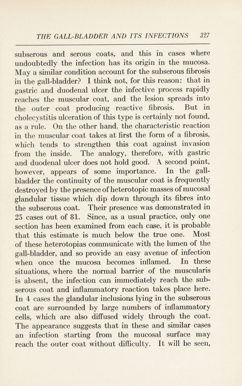 subserous and serous coats, and this in cases where undoubtedly the infection has its origin in the mucosa. May a similar condition account for the subserous fibrosis in the gall-bladder? I think not, for this reason: that in gastric and duodenal ulcer the infective process rapidly reaches the muscular coat, and the lesion spreads into the outer coat producing reactive fibrosis. But in cholecystitis ulceration of this type is certainly not found, as a rule. On the other hand, the characteristic reaction in the muscular coat takes at first the form of a fibrosis, which tends to strengthen this coat against invasion from the inside. The analogy, therefore, with gastric and duodenal ulcer does not hold good. A second point, however, appears of some importance. In the gall¬ bladder the continuity of the muscular coat is frequently destroyed by the presence of heterotopic masses of mucosal glandular tissue which dip down through its fibres into the subserous coat. Their presence was demonstrated in 25 cases out of 81. Since, as a usual practice, only one section has been examined from each case, it is probable that this estimate is much below the true one. Most of these heterotopias communicate with the lumen of the gall-bladder, and so provide an easy avenue of infection when once the mucosa becomes inflamed. In these situations, where the normal barrier of the muscularis is absent, the infection can immediately reach the sub¬ serous coat and inflammatory reaction takes place here. In 4 cases the glandular inclusions lying in the subserous coat are surrounded by large numbers of inflammatory cells, which are also diffused widely through the coat. The appearance suggests that in these and similar cases an infection starting from the mucosal surface may reach the outer coat without difficulty. It will be seen,