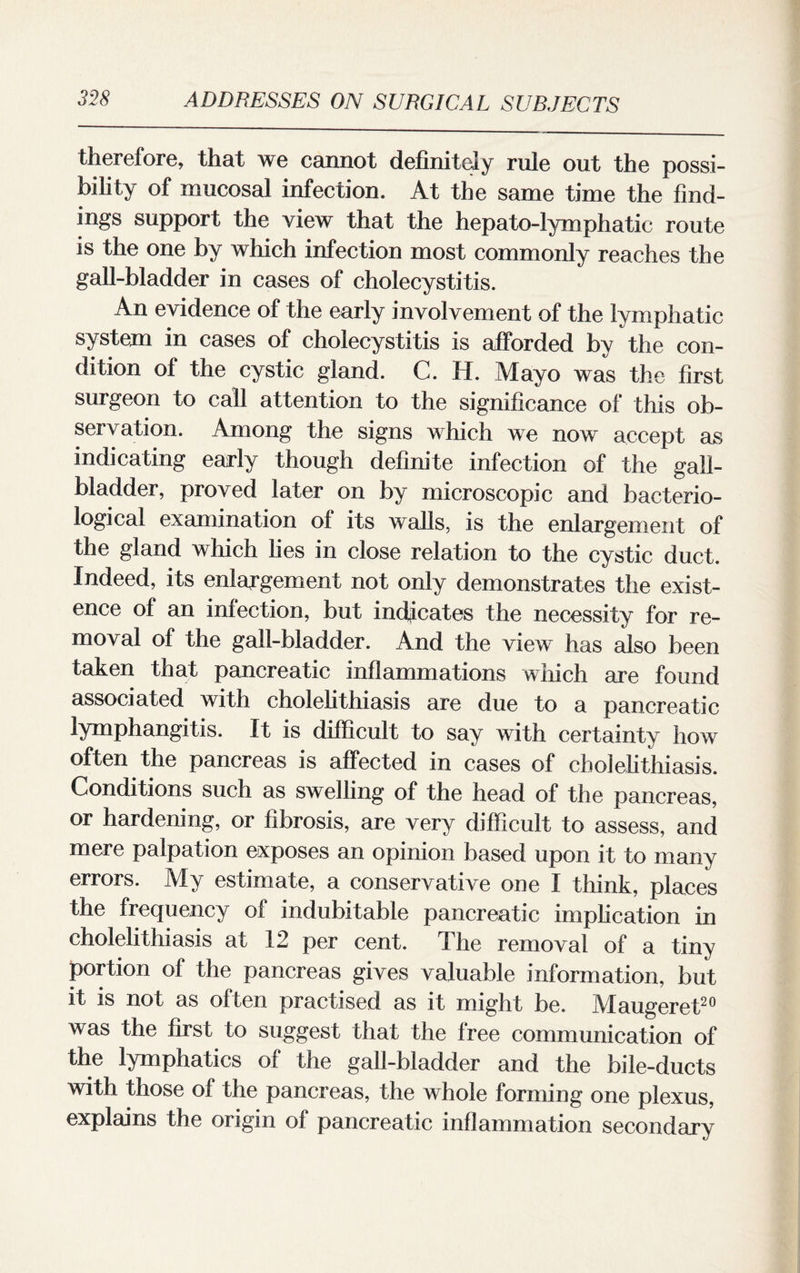 therefore, that we cannot definitely rule out the possi¬ bility of mucosal infection. At the same time the find¬ ings support the view that the hepato-lymphatic route is the one by which infection most commonly reaches the gall-bladder in cases of cholecystitis. An evidence of the early involvement of the lymphatic system in cases of cholecystitis is afforded by the con¬ dition of the cystic gland. C. H. Mayo was the first surgeon to call attention to the significance of this ob¬ servation. Among the signs which we now accept as indicating early though definite infection of the gall¬ bladder, proved later on by microscopic and bacterio¬ logical examination of its walls, is the enlargement of the gland which lies in close relation to the cystic duct. Indeed, its enlargement not only demonstrates the exist¬ ence of an infection, but indicates the necessity for re¬ moval of the gall-bladder. And the view has also been taken that pancreatic inflammations which are found associated with cholelithiasis are due to a pancreatic lymphangitis. It is difficult to say with certainty how often the pancreas is affected in cases of cholelithiasis. Conditions such as swelling of the head of the pancreas, or hardening, or fibrosis, are very difficult to assess, and mere palpation exposes an opinion based upon it to many errors. My estimate, a conservative one I think, places the frequency of indubitable pancreatic implication in cholelithiasis at 12 per cent. The removal of a tiny portion of the pancreas gives valuable information, but it is not as often practised as it might be. Maugeret20 was the first to suggest that the free communication of the lymphatics of the gall-bladder and the bile-ducts with those of the pancreas, the whole forming one plexus, explains the origin of pancreatic inflammation secondary