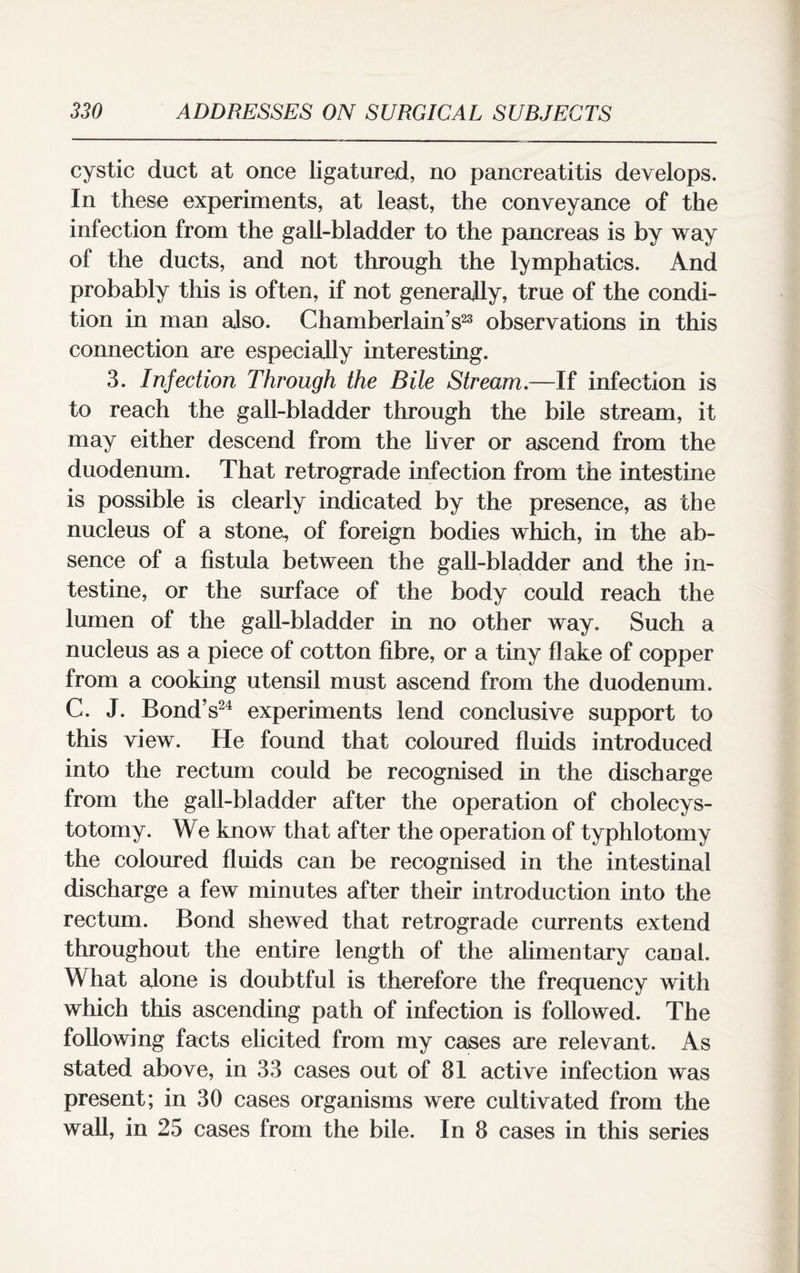 cystic duct at once ligatured, no pancreatitis develops. In these experiments, at least, the conveyance of the infection from the gall-bladder to the pancreas is by way of the ducts, and not through the lymphatics. And probably this is often, if not generally, true of the condi¬ tion in man also. Chamberlain’s23 observations in this connection are especially interesting. 3. Infection Through the Bile Stream.—If infection is to reach the gall-bladder through the bile stream, it may either descend from the liver or ascend from the duodenum. That retrograde infection from the intestine is possible is clearly indicated by the presence, as the nucleus of a stone, of foreign bodies which, in the ab¬ sence of a fistula between the gall-bladder and the in¬ testine, or the surface of the body could reach the lumen of the gall-bladder in no other way. Such a nucleus as a piece of cotton fibre, or a tiny fl ake of copper from a cooking utensil must ascend from the duodenum. C. J. Bond’s24 experiments lend conclusive support to this view. He found that coloured fluids introduced into the rectum could be recognised in the discharge from the gall-bladder after the operation of cbolecys- totomy. We know that after the operation of typhlotomy the coloured fluids can be recognised in the intestinal discharge a few minutes after their introduction into the rectum. Bond shewed that retrograde currents extend throughout the entire length of the alimentary canal. What alone is doubtful is therefore the frequency with which this ascending path of infection is followed. The following facts elicited from my cases are relevant. As stated above, in 33 cases out of 81 active infection was present; in 30 cases organisms were cultivated from the wall, in 25 cases from the bile. In 8 cases in this series