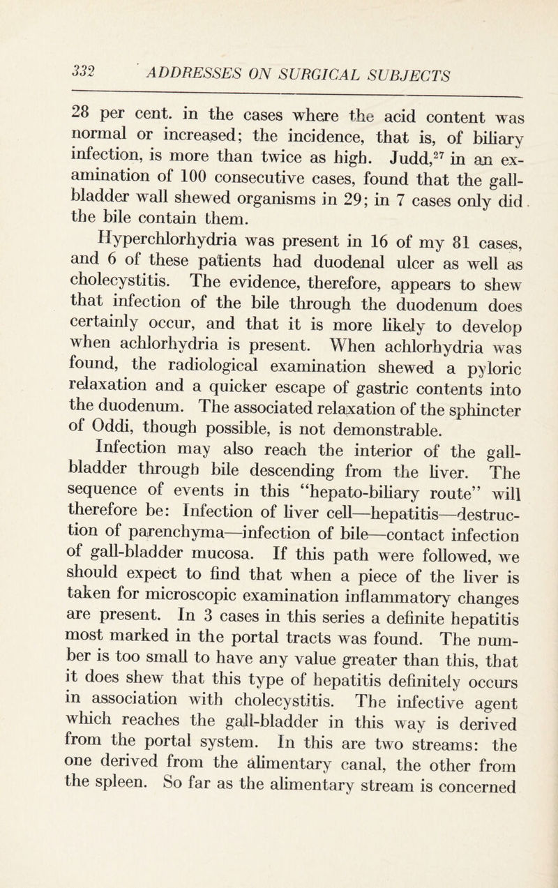 28 per cent, in the cases where the acid content was normal or increased; the incidence, that is, of biliary infection, is more than twice as high. Judd,27 in an ex¬ amination of 100 consecutive cases, found that the gall¬ bladder wall shewed organisms in 29; in 7 cases only did the bile contain them. Hyperchlorhydria was present in 16 of my 81 cases, and 6 of these patients had duodenal ulcer as well as cholecystitis. The evidence, therefore, appears to shew that infection of the bile through the duodenum does certainly occur, and that it is more likely to develop li orhydna is present. When achlorhydria was found, the radiological examination shewed a pyloric relaxation and a quicker escape of gastric contents into the duodenum. The associated relaxation of the sphincter of Oddi, though possible, is not demonstrable. Infection may also reach the interior of the gall¬ bladder through bile descending from the liver. The sequence of events in this “hepato-biliary route” will therefore be: Infection of liver cell—hepatitis—destruc¬ tion of parenchyma—infection of bile—contact infection of gall-bladder mucosa. If this path were followed, we should expect to find that when a piece of the liver is taken for microscopic examination inflammatory changes are present. In 3 cases in this series a definite hepatitis most marked in the portal tracts was found. The num¬ ber is too small to have any value greater than this, that it does shew that this type of hepatitis definitely occurs in association with cholecystitis. The infective agent which reaches the gall-bladder in this way is derived from the portal system. In this are two streams: the one derived from the alimentary canal, the other from the spleen. So far as the alimentary stream is concerned