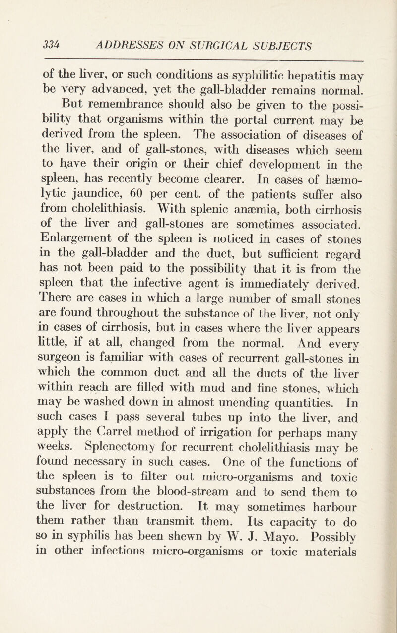 of the liver, or such conditions as syphilitic hepatitis may be very advanced, yet the gall-bladder remains normal. But remembrance should also be given to the possi¬ bility that organisms within the portal current may be derived from the spleen. The association of diseases of the liver, and of gall-stones, with diseases which seem to have their origin or their chief development in the spleen, has recently become clearer. In cases of haemo¬ lytic jaundice, 60 per cent, of the patients suffer also from cholelithiasis. With splenic anaemia, both cirrhosis of the liver and gall-stones are sometimes associated. Enlargement of the spleen is noticed in cases of stones in the gall-bladder and the duct, but sufficient regard has not been paid to the possibility that it is from the spleen that the infective agent is immediately derived. There are cases in which a large number of small stones are found throughout the substance of the liver, not only in cases of cirrhosis, but in cases where the liver appears little, if at all, changed from the normal. And every surgeon is fapiiliar with cases of recurrent gall-stones in which the common duct and all the ducts of the liver within reach are filled with mud and fine stones, which may be washed down in almost unending quantities. In such cases I pass several tubes up into the liver, and apply the Carrel method of irrigation for perhaps many weeks. Splenectomy for recurrent cholelithiasis may be found necessary in such cases. One of the functions of the spleen is to filter out micro-organisms and toxic substances from the blood-stream and to send them to the fiver for destruction. It may sometimes harbour them rather than transmit them. Its capacity to do so in syphilis has been shewn by W. J. Mayo. Possibly in other infections micro-organisms or toxic materials