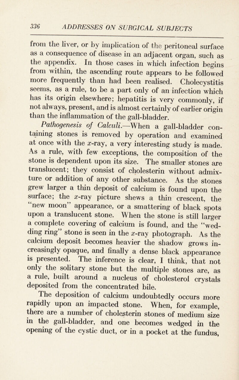 from the liver, or by implication of the peritoneal surface as a consequence of disease in an adjacent organ, such as the appendix. In those cases in which infection begins from within, the ascending route appears to be followed more frequently than had been realised. Cholecystitis seems, as a rule, to be a part only of an infection which has its origin elsewhere; hepatitis is very commonly, if not always, present, and is almost certainly of earlier origin than the inflammation of the gab-bladder. Pathogenesis of Calculi.—When a gall-bladder con¬ taining stones is removed by operation and examined at once with the x-ray, a very interesting study is made. As a rule, with few exceptions, the composition of the stone is dependent upon its size. The smaller stones are translucent; they consist of cholesterin without admix¬ ture or addition of any other substance. As the stones grew larger a thin deposit of calcium is found upon the surface; the x-ray picture shews a thin crescent, the 4 new moon” appearance, or a smattering of black spots upon a translucent stone. When the stone is still larger a complete covering of calcium is found, and the “wed¬ ding ring” stone is seen in the x-ray photograph. As the calcium deposit becomes heavier the shadow grows in¬ creasingly opaque, and finally a dense black appearance is presented. The inference is clear, I think, that not only the solitary stone but the multiple stones are, as a rule, built around a nucleus of cholesterol crystals deposited from the concentrated bile. The deposition of calcium undoubtedly occurs more rapidly upon an impacted stone. When, for example, there are a number of cholesterin stones of medium size in the gall-bladder, and one becomes wedged in the opening of the cystic duct, or in a pocket at the fundus,