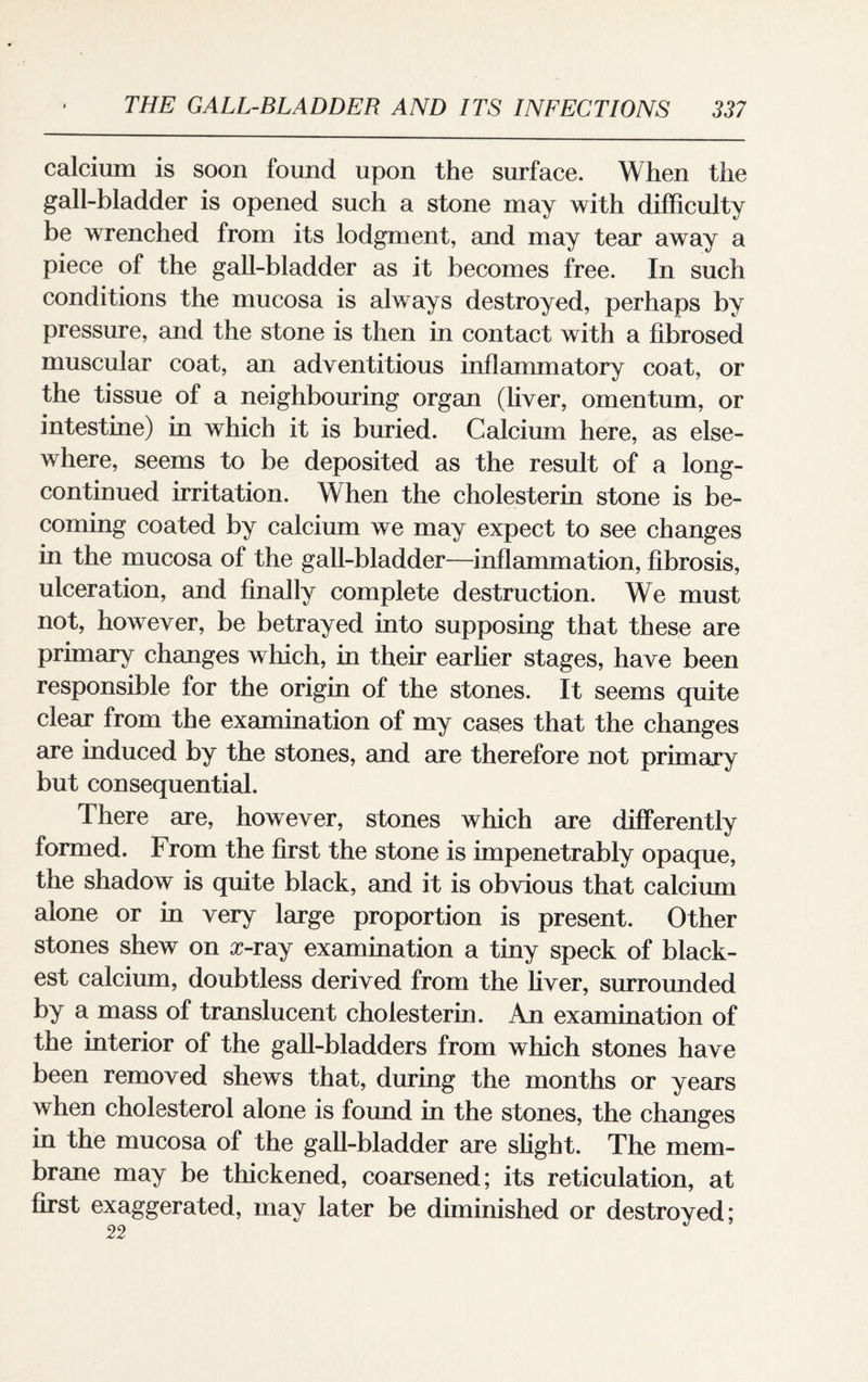 calcium is soon found upon the surface. When the gall-bladder is opened such a stone may with difficulty be wrenched from its lodgment, and may tear away a piece of the gall-bladder as it becomes free. In such conditions the mucosa is always destroyed, perhaps by pressure, and the stone is then in contact with a fibrosed muscular coat, an adventitious inflammatory coat, or the tissue of a neighbouring organ (liver, omentum, or intestine) in which it is buried. Calcium here, as else¬ where, seems to be deposited as the result of a long- continued irritation. When the cholesterin stone is be¬ coming coated by calcium we may expect to see changes in the mucosa of the gall-bladder—inflammation, fibrosis, ulceration, and finally complete destruction. We must not, however, be betrayed into supposing that these are primary changes which, in their earlier stages, have been responsible for the origin of the stones. It seems quite clear from the examination of my cases that the changes are induced by the stones, and are therefore not primary but consequential. There are, however, stones which are differently formed. From the first the stone is impenetrably opaque, the shadow is quite black, and it is obvious that calcium alone or in very large proportion is present. Other stones shew on r-ray examination a tiny speck of black¬ est calcium, doubtless derived from the liver, surrounded by a mass of translucent cholesterin. An examination of the interior of the gall-bladders from which stones have been removed shews that, during the months or years when cholesterol alone is found in the stones, the changes in the mucosa of the gall-bladder are slight. The mem¬ brane may be thickened, coarsened; its reticulation, at first exaggerated, may later be diminished or destroyed; 22