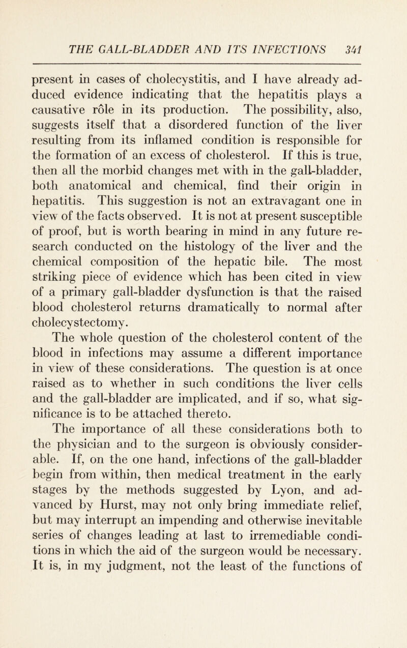 present in cases of cholecystitis, and I have already ad¬ duced evidence indicating that the hepatitis plays a causative role in its production. The possibility, also, suggests itself that a disordered function of the liver resulting from its inflamed condition is responsible for the formation of an excess of cholesterol. If this is true, then all the morbid changes met with in the gall-bladder, both anatomical and chemical, find their origin in hepatitis. This suggestion is not an extravagant one in view of the facts observed. It is not at present susceptible of proof, but is worth bearing in mind in any future re¬ search conducted on the histology of the liver and the chemical composition of the hepatic bile. The most striking piece of evidence which has been cited in view of a primary gall-bladder dysfunction is that the raised blood cholesterol returns dramatically to normal after cholecystectomy. The whole question of the cholesterol content of the blood in infections may assume a different importance in view of these considerations. The question is at once raised as to whether in such conditions the liver cells and the gall-bladder are implicated, and if so, what sig¬ nificance is to be attached thereto. The importance of all these considerations both to the physician and to the surgeon is obviously consider¬ able. If, on the one hand, infections of the gall-bladder begin from within, then medical treatment in the early stages by the methods suggested by Lyon, and ad¬ vanced by Hurst, may not only bring immediate relief, but may interrupt an impending and otherwise inevitable series of changes leading at last to irremediable condi¬ tions in which the aid of the surgeon would be necessary. It is, in my judgment, not the least of the functions of