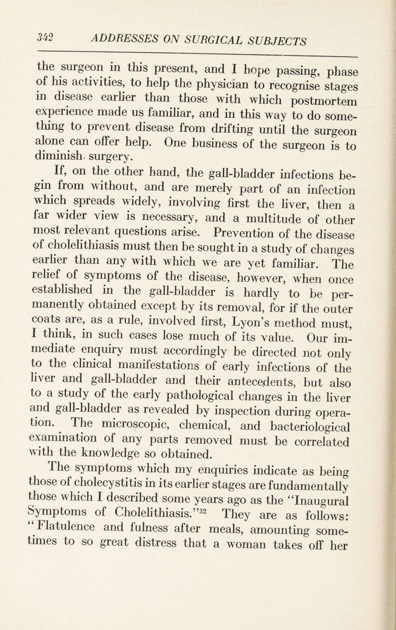 the surgeon in this present, and I hope passing, phase of his activities, to help the physician to recognise stages in disease earlier than those with which postmortem experience made us familiar, and in this way to do some¬ thing to prevent disease from drifting until the surgeon alone can offer help. One business of the surgeon is to diminish, surgery. If, on the other hand, the gall-bladder infections be¬ gin from without, and are merely part of an infection which spreads widely, involving first the liver, then a far wider view is necessary, and a multitude of other most relevant questions arise. Prevention of the disease of cholelithiasis must then be sought in a study of changes earlier than any with which we are yet familiar. The relief of symptoms of the disease, however, when once established in the gall-bladder is hardly to be per¬ manently obtained except by its removal, for if the outer coats are, as a rule, involved first, Lyon’s method must, I think, in such cases lose much of its value. Our im¬ mediate enquiry must accordingly be directed not only to the clinical manifestations of early infections of the liver and gall-bladder and their antecedents, but also to a study of the early pathological changes in the liver and gall-bladder as revealed by inspection during opera¬ tion. The microscopic, chemical, and bacteriological examination of any parts removed must be correlated with the knowledge so obtained. The symptoms which my enquiries indicate as being those of cholecystitis in its earlier stages are fundamentally those which I described some years ago as the “Inaugural Symptoms of Cholelithiasis.”32 They are as follows: Flatulence and lulness after meals, amounting some¬ times to so great distress that a woman takes off her