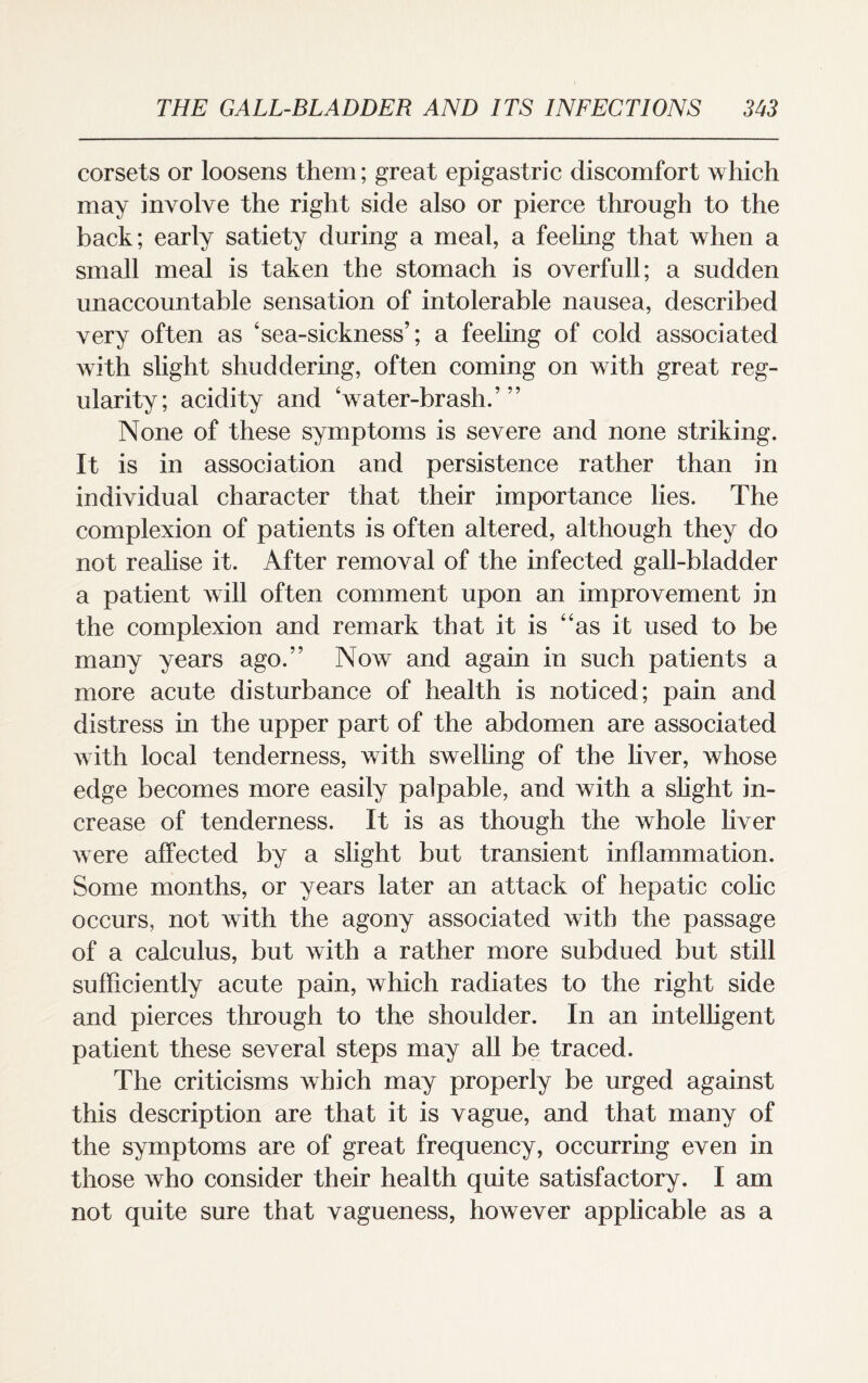 corsets or loosens them; great epigastric discomfort which may involve the right side also or pierce through to the back; early satiety during a meal, a feeling that when a small meal is taken the stomach is overfull; a sudden unaccountable sensation of intolerable nausea, described very often as ‘sea-sickness’; a feeling of cold associated with slight shuddering, often coming on with great reg¬ ularity; acidity and ‘water-brash.’” None of these symptoms is severe and none striking. It is in association and persistence rather than in individual character that their importance lies. The complexion of patients is often altered, although they do not realise it. After removal of the infected gall-bladder a patient will often comment upon an improvement in the complexion and remark that it is “as it used to be many years ago.” Now and again in such patients a more acute disturbance of health is noticed; pain and distress in the upper part of the abdomen are associated with local tenderness, with swelling of the liver, whose edge becomes more easily palpable, and with a slight in¬ crease of tenderness. It is as though the whole liver were affected by a slight but transient inflammation. Some months, or years later an attack of hepatic colic occurs, not with the agony associated with the passage of a calculus, but with a rather more subdued but still sufficiently acute pain, which radiates to the right side and pierces through to the shoulder. In an intelligent patient these several steps may all be traced. The criticisms which may properly be urged against this description are that it is vague, and that many of the symptoms are of great frequency, occurring even in those who consider their health quite satisfactory. I am not quite sure that vagueness, however applicable as a