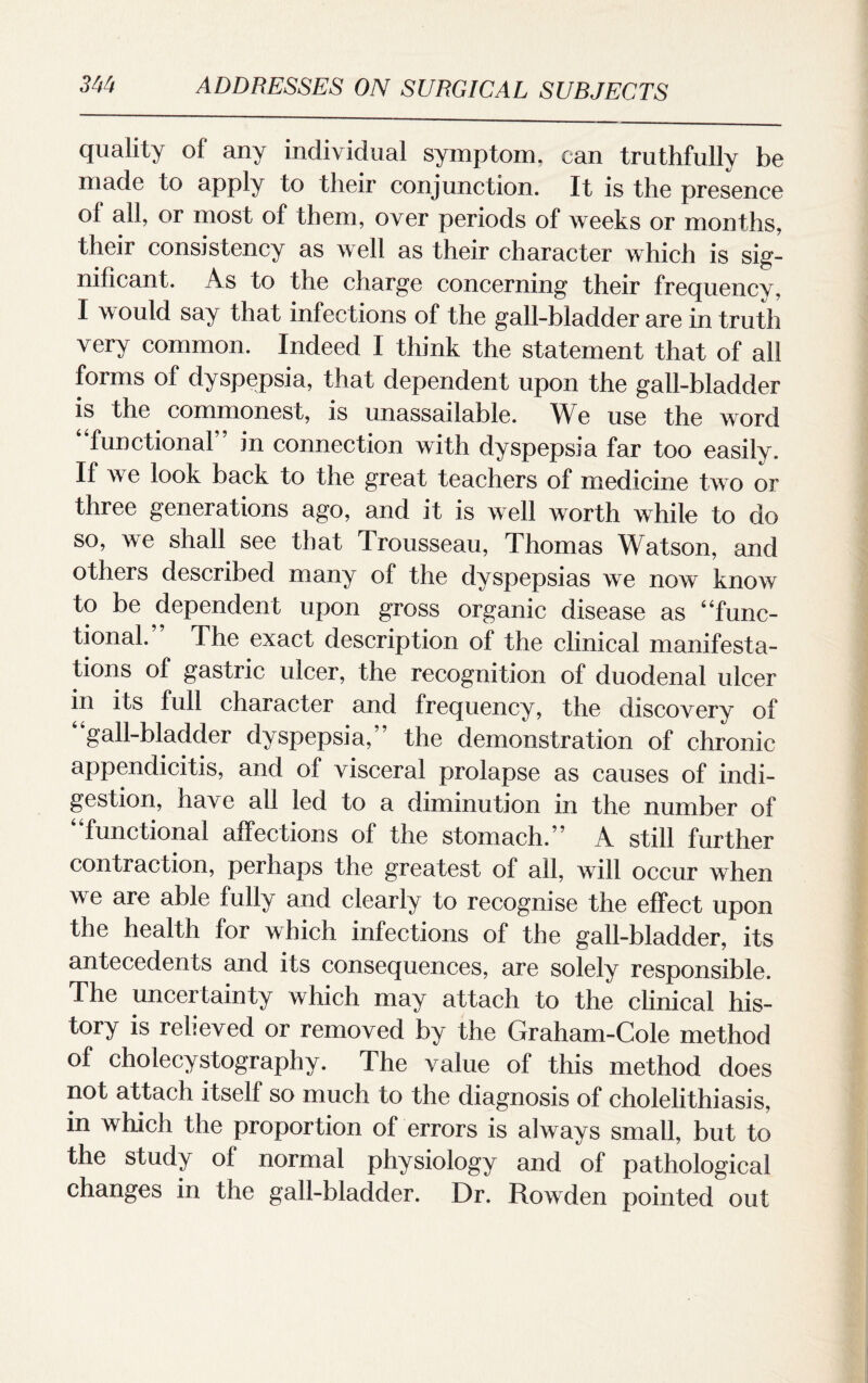 quality of any individual symptom, can truthfully be made to apply to their conjunction. It is the presence of all, or most of them, over periods of weeks or months, their consistency as well as their character which is sig¬ nificant. As to the charge concerning their frequency, I would say that infections of the gall-bladder are in truth very common. Indeed I think the statement that of all forms of dyspepsia, that dependent upon the gall-bladder is the commonest, is unassailable. We use the word 4 functional” in connection with dyspepsia far too easily. If we look back to the great teachers of medicine two or three generations ago, and it is well worth while to do so, we shall see that Trousseau, Thomas Watson, and others described many of the dyspepsias we now know to be dependent upon gross organic disease as 4‘func¬ tional.” The exact description of the clinical manifesta¬ tions of gastric ulcer, the recognition of duodenal ulcer in its full character and frequency, the discovery of gall-bladder dyspepsia,” the demonstration of chronic appendicitis, and of visceral prolapse as causes of indi¬ gestion, have all led to a diminution in the number of “functional affections of the stomach.” A still further contraction, perhaps the greatest of all, will occur when we are able fully and clearly to recognise the effect upon the health for which infections of the gall-bladder, its antecedents and its consequences, are solely responsible. The uncertainty which may attach to the clinical his¬ tory is relieved or removed by the Graham-Cole method of cholecystography. The value of this method does not attach itself so much to the diagnosis of cholelithiasis, in which the proportion of errors is always small, but to the study of normal physiology and of pathological changes in the gall-bladder. Dr. Rowden pointed out
