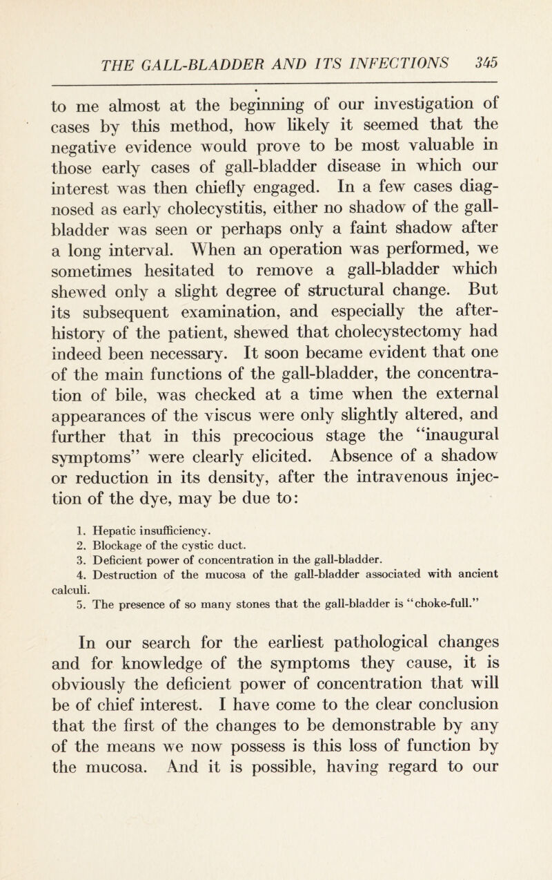 to me almost at the beginning of our investigation of cases by this method, how likely it seemed that the negative evidence would prove to be most valuable in those early cases of gall-bladder disease in which our interest was then chiefly engaged. In a few cases diag¬ nosed as early cholecystitis, either no shadow of the gall¬ bladder was seen or perhaps only a faint shadow after a long interval. When an operation was performed, we sometimes hesitated to remove a gall-bladder which shewed only a slight degree of structural change. But its subsequent examination, and especially the after¬ history of the patient, shewed that cholecystectomy had indeed been necessary. It soon became evident that one of the main functions of the gall-bladder, the concentra¬ tion of bile, was checked at a time when the external appearances of the viscus were only slightly altered, and further that in this precocious stage the “inaugural symptoms’’ were clearly elicited. Absence of a shadow or reduction in its density, after the intravenous injec¬ tion of the dye, may be due to: 1. Hepatic insufficiency. 2. Blockage of the cystic duct. 3. Deficient power of concentration in the gall-bladder. 4. Destruction of the mucosa of the gall-bladder associated with ancient calculi. 5. The presence of so many stones that the gall-bladder is “choke-full.” In our search for the earliest pathological changes and for knowledge of the symptoms they cause, it is obviously the deficient power of concentration that will be of chief interest. I have come to the clear conclusion that the first of the changes to be demonstrable by any of the means we now possess is this loss of function by the mucosa. And it is possible, having regard to our