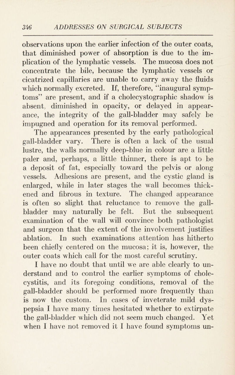 observations upon the earlier infection of the outer coats, that diminished power of absorption is due to the im¬ plication of the lymphatic vessels. The mucosa does not concentrate the bile, because the lymphatic vessels or cicatrized capillaries are unable to carry away the fluids which normally excreted. If, therefore, “inaugural symp¬ toms” are present, and if a cholecystographic shadow is absent, diminished in opacity, or delayed in appear¬ ance, the integrity of the gall-bladder may safely be impugned and operation for its removal performed. The appearances presented by the early pathological gall-bladder vary. There is often a lack of the usual lustre, the walls normally deep-blue in colour are a little paler and, perhaps, a little thinner, there is apt to be a deposit of fat, especially toward the pelvis or along vessels. Adhesions are present, and the cystic gland is enlarged, while in later stages the wall becomes thick¬ ened and fibrous in texture. The changed appearance is often so slight that reluctance to remove the gall¬ bladder may naturally be felt. But the subsequent examination of the wall will convince both pathologist and surgeon that the extent of the involvement justifies ablation. In such examinations attention has hitherto been chiefly centered on the mucosa; it is, however, the outer coats which call for the most careful scrutiny. I have no doubt that until we are able clearly to un¬ derstand and to control the earlier symptoms of chole¬ cystitis, and its foregoing conditions, removal of the gall-bladder should be performed more frequently than is now the custom. In cases of inveterate mild dys¬ pepsia I have many times hesitated whether to extirpate the gall-bladder which did not seem much changed. Yet when I have not removed it I have found symptoms un-