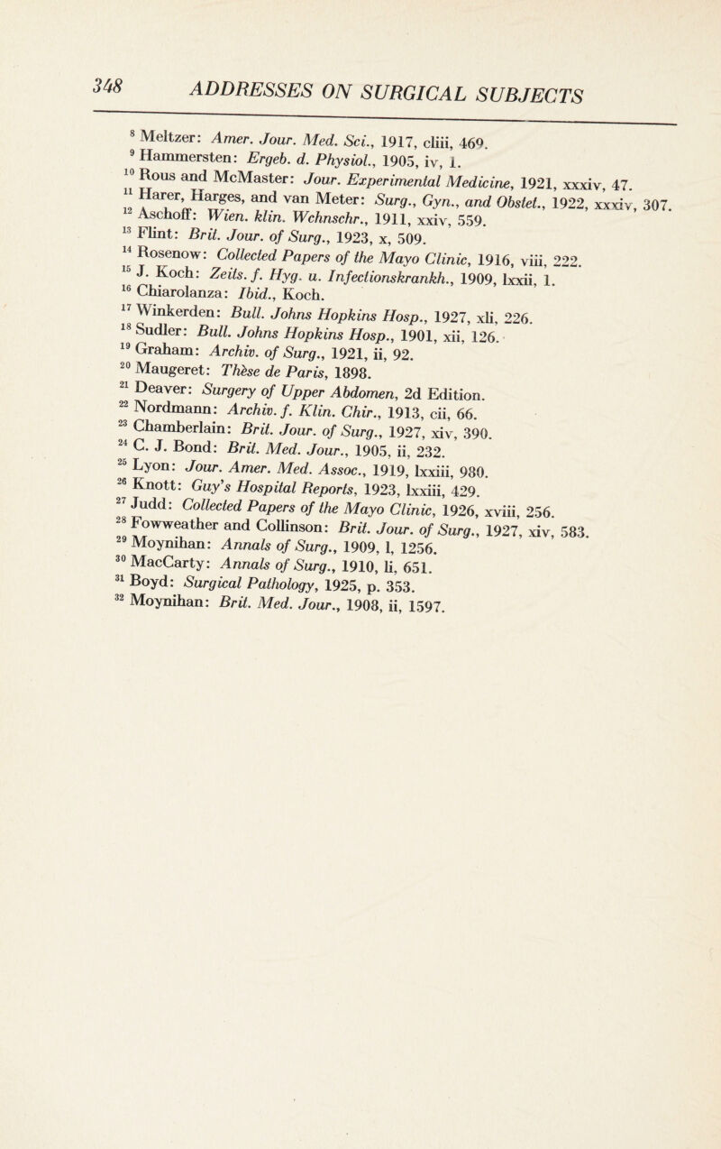 8 Meltzer: Amer. Jour. Med. Sci., 1917, cliii, 469. 9 Hammersten: Ergeb. d. Physiol., 1905, iv, 1. 10 Rous and McMaster: Jour. Experimental Medicine, 1921, xxxiv, 47. 12 a aiier^1^TgeS’ and Van Meter: Sur9-> GyR and Obstet., 1922, xxxiv, 307. “ Aschoff: Wien, klin. Wchnschr., 1911, xxiv, 559. 13 Flint: Brit. Jour, of Surg., 1923, x, 509. 14 Rosenow: Collected Papers of the Mayo Clinic, 1916, viii, 222. 15 J. Koch: Zeits.f. Hyg. u. Infectionskrankh., 1909, lxxii, 1. 16 Chiarolanza: Ibid., Koch. 17 Wmkerden: Bull. Johns Hopkins Hosp., 1927, xli, 226. 18 Sudler: Bull. Johns Hopkins Hosp., 1901, xii, 126. 19 Graham: Archiv. of Surg., 1921, ii, 92. 20 Maugeret: Thhse de Paris, 1898. 21 Deaver: Surgery of Upper Abdomen, 2d Edition. 22 Nordmann: Archiv. f. Klin. Chir., 1913, cii, 66. 23 Chamberlain: Brit. Jour, of Surg., 1927, xiv, 390. 24 C. J. Bond: Brit. Med. Jour., 1905, ii, 232. 25 Lyon: Jour. Amer. Med. Assoc., 1919, Ixxiii, 980. 26 Knott: Guy’s Hospital Beports, 1923, Ixxiii, 429. 27 Judd: Collected Papers of the Mayo Clinic, 1926, xviii, 256. -8 Fowweather and Collinson: Brit. Jour, of Surg., 1927, xiv, 583. 29 Moynihan: Annals of Surg., 1909, 1, 1256. 30 MacCarty: Annals of Surg., 1910, li, 651. 31 Boyd: Surgical Pathology, 1925, p. 353. 32 Moynihan: Brit. Med. Jour., 1908, ii, 1597.