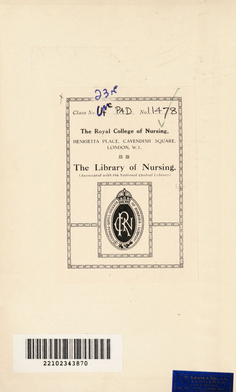 r SBBBEM GBSSSBBSBSg Li Class No ?AD.. The Royal College of Nursing, HENRIETTA PLACE, CAVENDISH SQUARE, LONDON, W.l. 83 83 The Library of Nursing. (Associated with the National Central Library) Cl 3E Iff ra T UJ III 83QQQQQQQQE [Q 0 to to ID so UJ (0 ra 0 ra 0 EH)1—iF——-if—3i—dE=z3L=z383 0 I T { I 0 0 22102343870