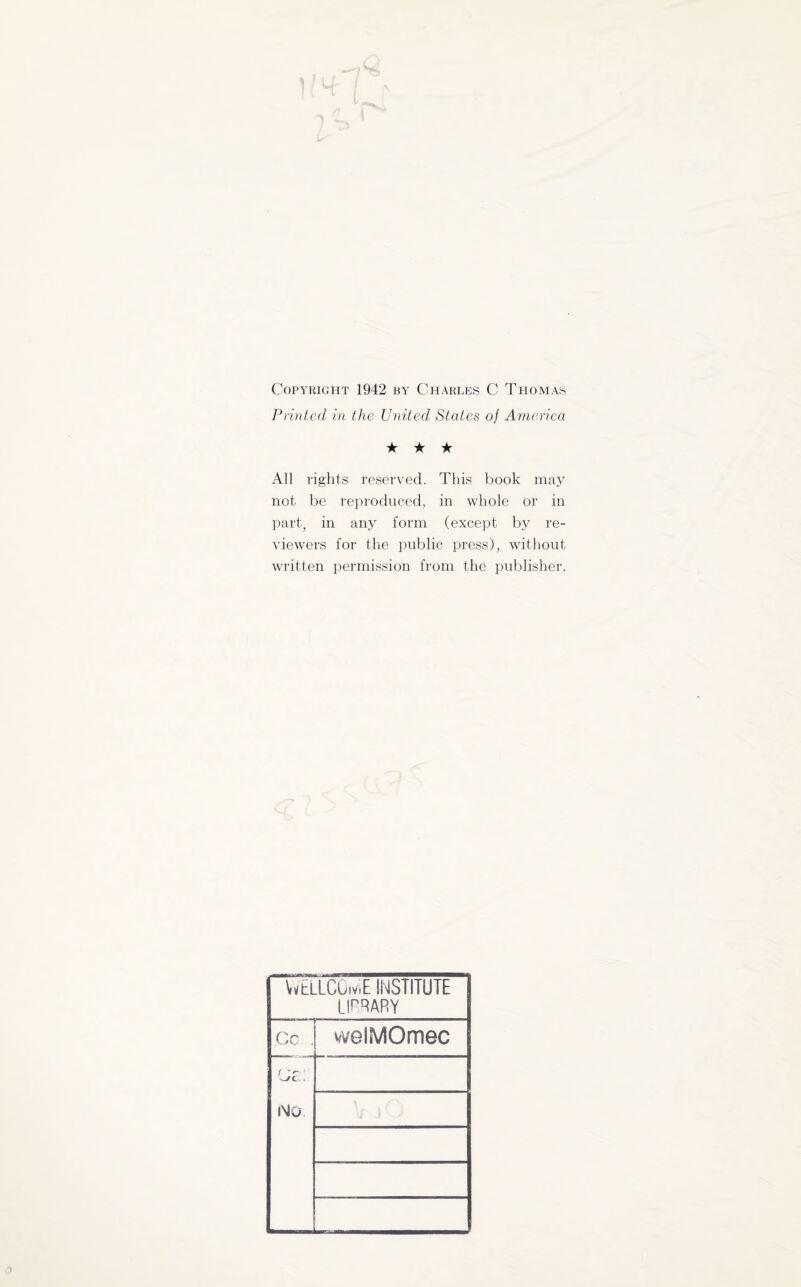 Copyright 1942 by Charles C Thomas Printed in the United States of America ★ ★ ★ All rights reserved. This book may not be reproduced, in whole or in part, in anj^ form (except by re¬ viewers for the public press), without written permission from the publisher. WELLCOiviE INSTITUTE LIRRARY Co . welMOmec cr; No.