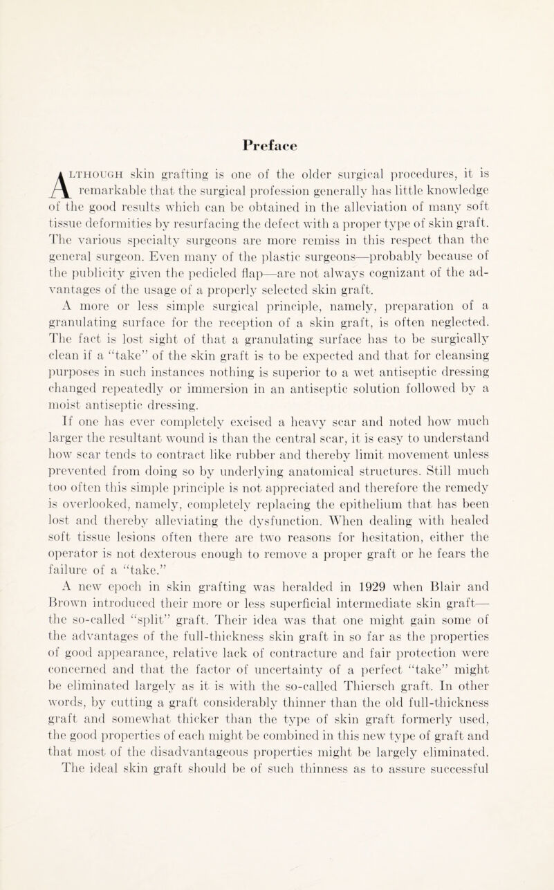 Preface .though skin grafting is one of the older surgical procedures, it is remarkable that the surgical profession generally has little knowledge of the good results which can be obtained in the alleviation of many soft tissue deformities by resurfacing the defect with a proper type of skin graft. The various specialty surgeons are more remiss in this respect than the general surgeon. Even many of the plastic surgeons—probably because of the publicity given the pedicled flap—are not always cognizant of the ad¬ vantages of the usage of a properly selected skin graft. A more or less simple surgical principle, namely, preparation of a granulating surface for the reception of a skin graft, is often neglected. The fact is lost sight of that a granulating surface has to be surgically clean if a “take” of the skin graft is to be expected and that for cleansing purposes in such instances nothing is superior to a wet antiseptic dressing changed repeatedly or immersion in an antiseptic solution followed by a moist antiseptic dressing. If one has ever completely excised a heavy scar and noted how much larger the resultant wound is than the central scar, it is easy to understand how scar tends to contract like rubber and thereby limit movement unless prevented from doing so by underlying anatomical structures. Still much too often this simple principle is not appreciated and therefore the remedy is overlooked, namely, completely replacing the epithelium that has been lost and thereby alleviating the dysfunction. When dealing with healed soft tissue lesions often there are two reasons for hesitation, either the operator is not dexterous enough to remove a proper graft or he fears the failure of a “take.” A new epoch in skin grafting was heralded in 1929 when Blair and Brown introduced their more or less superficial intermediate skin graft— the so-called “split” graft. Their idea was that one might gain some of the advantages of the full-thickness skin graft in so far as the properties of good appearance, relative lack of contracture and fair protection were concerned and that the factor of uncertainty of a perfect “take” might be eliminated largely as it is with the so-called Thiersch graft. In other words, by cutting a graft considerably thinner than the old full-thickness graft and somewhat thicker than the type of skin graft formerly used, the good properties of each might be combined in this new type of graft and that most of the disadvantageous properties might be largely eliminated. The ideal skin graft should be of such thinness as to assure successful