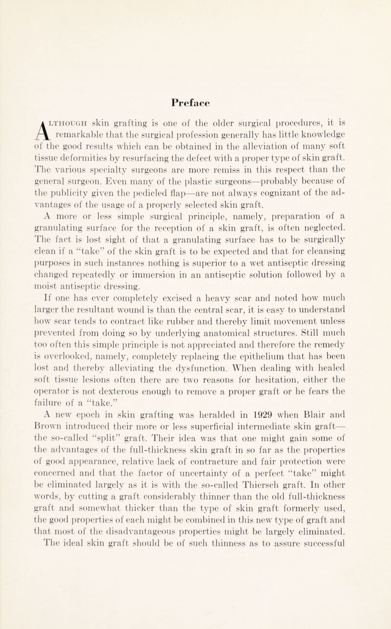 Preface .though skin grafting is one of the older surgical procedures, it is remarkable that the surgical profession generally has little knowledge of the good results which can be obtained in the alleviation of many soft tissue deformities by resurfacing the defect with a proper type of skin graft. The various specialty surgeons are more remiss in this respect than the general surgeon. Even many of the plastic surgeons—probably because of the publicity given the pedicled flap—are not always cognizant of the ad¬ vantages of the usage of a properly selected skin graft. A more or less simple surgical principle, namely, preparation of a granulating surface for the reception of a skin graft, is often neglected. The fact is lost sight of that a granulating surface has to be surgically clean if a “take” of the skin graft is to be expected and that for cleansing purposes in such instances nothing is superior to a wet antiseptic dressing changed repeatedly or immersion in an antiseptic solution followed by a moist antiseptic dressing. If one has ever completely excised a heavy scar and noted how much larger the resultant wound is than the central scar, it is easy to understand how scar tends to contract like rubber and thereby limit movement unless prevented from doing so by underlying anatomical structures. Still much too often this simple principle is not appreciated and therefore the remedy is overlooked, namely, completely replacing the epithelium that has been lost and thereby alleviating the dysfunction. When dealing with healed soft tissue lesions often there are two reasons for hesitation, either the operator is not dexterous enough to remove a proper graft or he fears the failure of a “take.” A new epoch in skin grafting was heralded in 1929 when Blair and Brown introduced their more or less superficial intermediate skin graft— the so-called “split” graft. Their idea was that one might gain some of the advantages of the full-thickness skin graft in so far as the properties of good appearance, relative lack of contracture and fair protection were concerned and that the factor of uncertainty of a perfect “take” might be eliminated largely as it is with the so-called Thiersch graft. In other words, by cutting a graft considerably thinner than the old full-thickness graft and somewhat thicker than the type of skin graft formerly used, the good properties of each might be combined in this new type of graft and that most of the disadvantageous properties might be largely eliminated. The ideal skin graft should be of such thinness as to assure successful